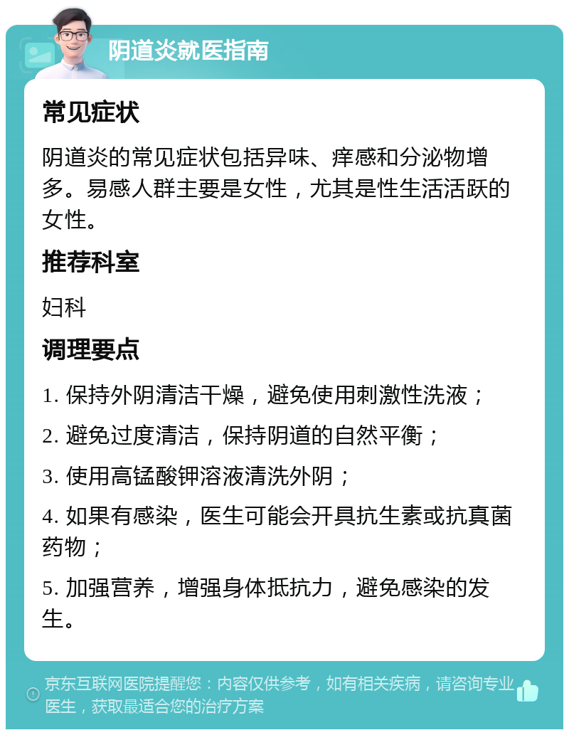 阴道炎就医指南 常见症状 阴道炎的常见症状包括异味、痒感和分泌物增多。易感人群主要是女性，尤其是性生活活跃的女性。 推荐科室 妇科 调理要点 1. 保持外阴清洁干燥，避免使用刺激性洗液； 2. 避免过度清洁，保持阴道的自然平衡； 3. 使用高锰酸钾溶液清洗外阴； 4. 如果有感染，医生可能会开具抗生素或抗真菌药物； 5. 加强营养，增强身体抵抗力，避免感染的发生。