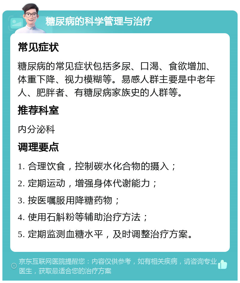 糖尿病的科学管理与治疗 常见症状 糖尿病的常见症状包括多尿、口渴、食欲增加、体重下降、视力模糊等。易感人群主要是中老年人、肥胖者、有糖尿病家族史的人群等。 推荐科室 内分泌科 调理要点 1. 合理饮食，控制碳水化合物的摄入； 2. 定期运动，增强身体代谢能力； 3. 按医嘱服用降糖药物； 4. 使用石斛粉等辅助治疗方法； 5. 定期监测血糖水平，及时调整治疗方案。