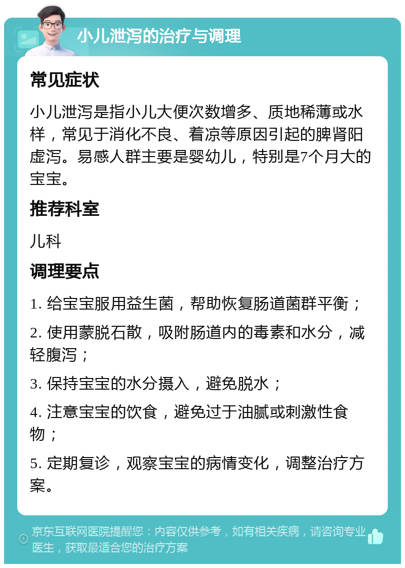 小儿泄泻的治疗与调理 常见症状 小儿泄泻是指小儿大便次数增多、质地稀薄或水样，常见于消化不良、着凉等原因引起的脾肾阳虚泻。易感人群主要是婴幼儿，特别是7个月大的宝宝。 推荐科室 儿科 调理要点 1. 给宝宝服用益生菌，帮助恢复肠道菌群平衡； 2. 使用蒙脱石散，吸附肠道内的毒素和水分，减轻腹泻； 3. 保持宝宝的水分摄入，避免脱水； 4. 注意宝宝的饮食，避免过于油腻或刺激性食物； 5. 定期复诊，观察宝宝的病情变化，调整治疗方案。