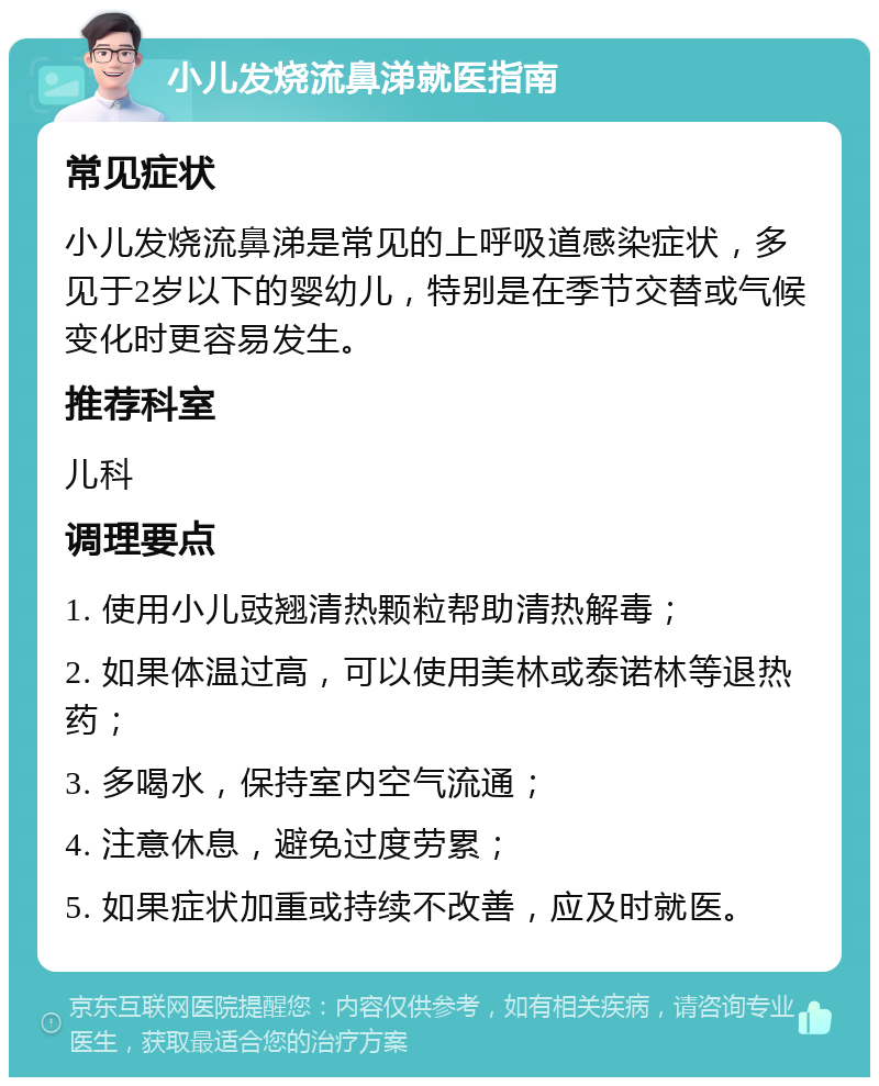 小儿发烧流鼻涕就医指南 常见症状 小儿发烧流鼻涕是常见的上呼吸道感染症状，多见于2岁以下的婴幼儿，特别是在季节交替或气候变化时更容易发生。 推荐科室 儿科 调理要点 1. 使用小儿豉翘清热颗粒帮助清热解毒； 2. 如果体温过高，可以使用美林或泰诺林等退热药； 3. 多喝水，保持室内空气流通； 4. 注意休息，避免过度劳累； 5. 如果症状加重或持续不改善，应及时就医。