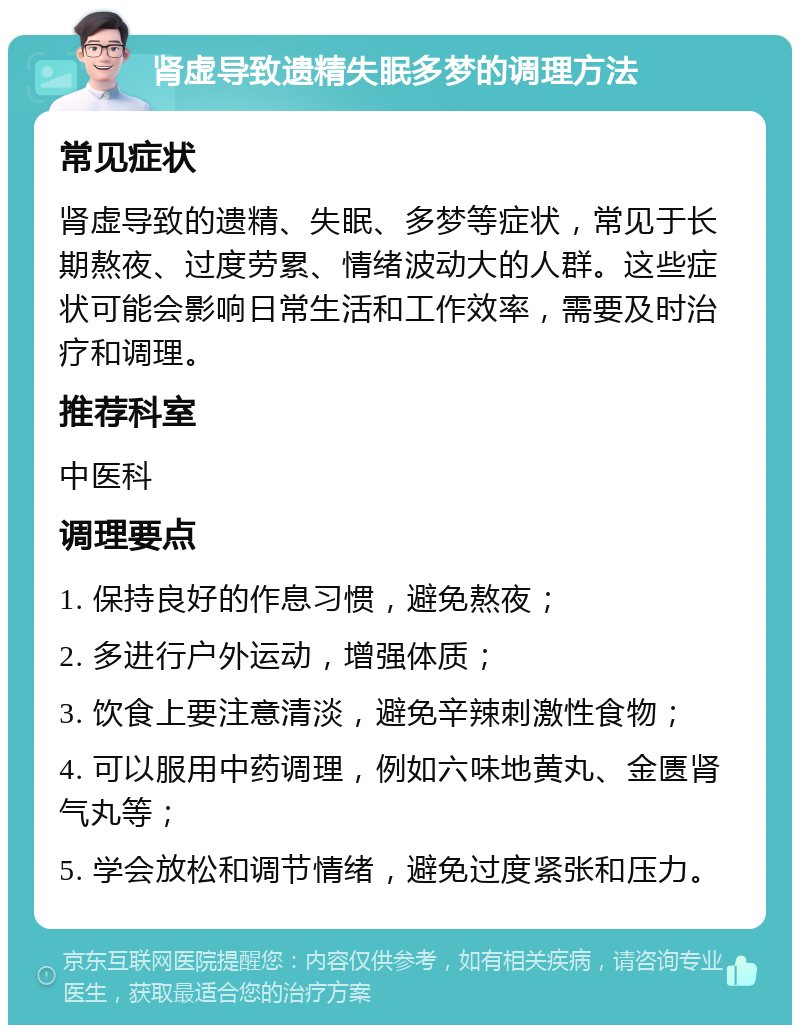 肾虚导致遗精失眠多梦的调理方法 常见症状 肾虚导致的遗精、失眠、多梦等症状，常见于长期熬夜、过度劳累、情绪波动大的人群。这些症状可能会影响日常生活和工作效率，需要及时治疗和调理。 推荐科室 中医科 调理要点 1. 保持良好的作息习惯，避免熬夜； 2. 多进行户外运动，增强体质； 3. 饮食上要注意清淡，避免辛辣刺激性食物； 4. 可以服用中药调理，例如六味地黄丸、金匮肾气丸等； 5. 学会放松和调节情绪，避免过度紧张和压力。