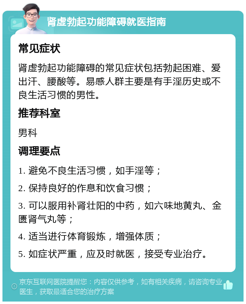 肾虚勃起功能障碍就医指南 常见症状 肾虚勃起功能障碍的常见症状包括勃起困难、爱出汗、腰酸等。易感人群主要是有手淫历史或不良生活习惯的男性。 推荐科室 男科 调理要点 1. 避免不良生活习惯，如手淫等； 2. 保持良好的作息和饮食习惯； 3. 可以服用补肾壮阳的中药，如六味地黄丸、金匮肾气丸等； 4. 适当进行体育锻炼，增强体质； 5. 如症状严重，应及时就医，接受专业治疗。