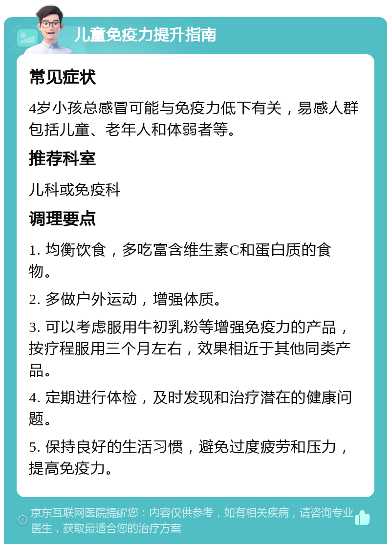 儿童免疫力提升指南 常见症状 4岁小孩总感冒可能与免疫力低下有关，易感人群包括儿童、老年人和体弱者等。 推荐科室 儿科或免疫科 调理要点 1. 均衡饮食，多吃富含维生素C和蛋白质的食物。 2. 多做户外运动，增强体质。 3. 可以考虑服用牛初乳粉等增强免疫力的产品，按疗程服用三个月左右，效果相近于其他同类产品。 4. 定期进行体检，及时发现和治疗潜在的健康问题。 5. 保持良好的生活习惯，避免过度疲劳和压力，提高免疫力。