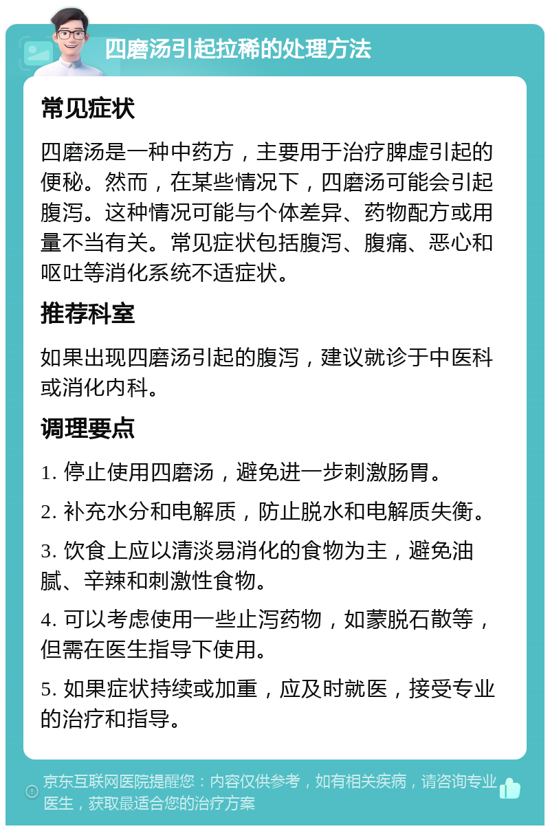 四磨汤引起拉稀的处理方法 常见症状 四磨汤是一种中药方，主要用于治疗脾虚引起的便秘。然而，在某些情况下，四磨汤可能会引起腹泻。这种情况可能与个体差异、药物配方或用量不当有关。常见症状包括腹泻、腹痛、恶心和呕吐等消化系统不适症状。 推荐科室 如果出现四磨汤引起的腹泻，建议就诊于中医科或消化内科。 调理要点 1. 停止使用四磨汤，避免进一步刺激肠胃。 2. 补充水分和电解质，防止脱水和电解质失衡。 3. 饮食上应以清淡易消化的食物为主，避免油腻、辛辣和刺激性食物。 4. 可以考虑使用一些止泻药物，如蒙脱石散等，但需在医生指导下使用。 5. 如果症状持续或加重，应及时就医，接受专业的治疗和指导。