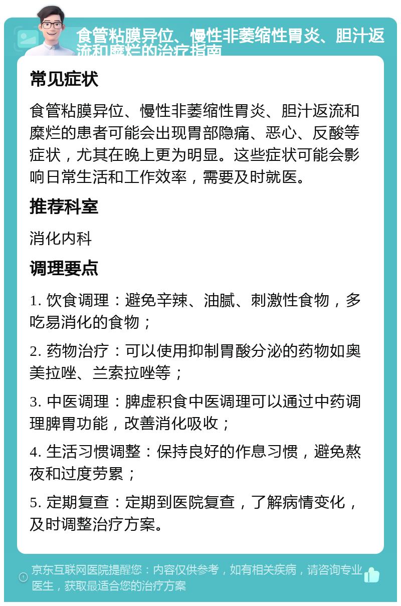 食管粘膜异位、慢性非萎缩性胃炎、胆汁返流和糜烂的治疗指南 常见症状 食管粘膜异位、慢性非萎缩性胃炎、胆汁返流和糜烂的患者可能会出现胃部隐痛、恶心、反酸等症状，尤其在晚上更为明显。这些症状可能会影响日常生活和工作效率，需要及时就医。 推荐科室 消化内科 调理要点 1. 饮食调理：避免辛辣、油腻、刺激性食物，多吃易消化的食物； 2. 药物治疗：可以使用抑制胃酸分泌的药物如奥美拉唑、兰索拉唑等； 3. 中医调理：脾虚积食中医调理可以通过中药调理脾胃功能，改善消化吸收； 4. 生活习惯调整：保持良好的作息习惯，避免熬夜和过度劳累； 5. 定期复查：定期到医院复查，了解病情变化，及时调整治疗方案。