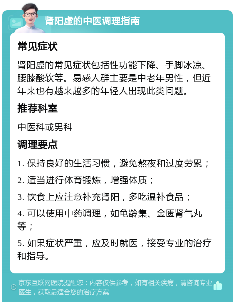 肾阳虚的中医调理指南 常见症状 肾阳虚的常见症状包括性功能下降、手脚冰凉、腰膝酸软等。易感人群主要是中老年男性，但近年来也有越来越多的年轻人出现此类问题。 推荐科室 中医科或男科 调理要点 1. 保持良好的生活习惯，避免熬夜和过度劳累； 2. 适当进行体育锻炼，增强体质； 3. 饮食上应注意补充肾阳，多吃温补食品； 4. 可以使用中药调理，如龟龄集、金匮肾气丸等； 5. 如果症状严重，应及时就医，接受专业的治疗和指导。