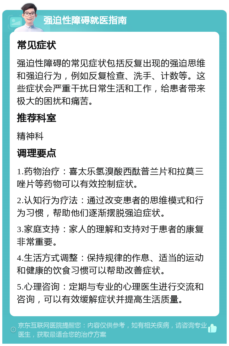 强迫性障碍就医指南 常见症状 强迫性障碍的常见症状包括反复出现的强迫思维和强迫行为，例如反复检查、洗手、计数等。这些症状会严重干扰日常生活和工作，给患者带来极大的困扰和痛苦。 推荐科室 精神科 调理要点 1.药物治疗：喜太乐氢溴酸西酞普兰片和拉莫三唑片等药物可以有效控制症状。 2.认知行为疗法：通过改变患者的思维模式和行为习惯，帮助他们逐渐摆脱强迫症状。 3.家庭支持：家人的理解和支持对于患者的康复非常重要。 4.生活方式调整：保持规律的作息、适当的运动和健康的饮食习惯可以帮助改善症状。 5.心理咨询：定期与专业的心理医生进行交流和咨询，可以有效缓解症状并提高生活质量。