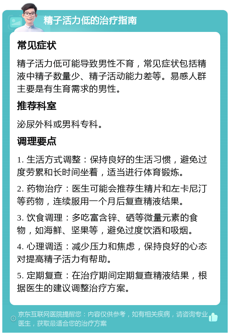 精子活力低的治疗指南 常见症状 精子活力低可能导致男性不育，常见症状包括精液中精子数量少、精子活动能力差等。易感人群主要是有生育需求的男性。 推荐科室 泌尿外科或男科专科。 调理要点 1. 生活方式调整：保持良好的生活习惯，避免过度劳累和长时间坐着，适当进行体育锻炼。 2. 药物治疗：医生可能会推荐生精片和左卡尼汀等药物，连续服用一个月后复查精液结果。 3. 饮食调理：多吃富含锌、硒等微量元素的食物，如海鲜、坚果等，避免过度饮酒和吸烟。 4. 心理调适：减少压力和焦虑，保持良好的心态对提高精子活力有帮助。 5. 定期复查：在治疗期间定期复查精液结果，根据医生的建议调整治疗方案。