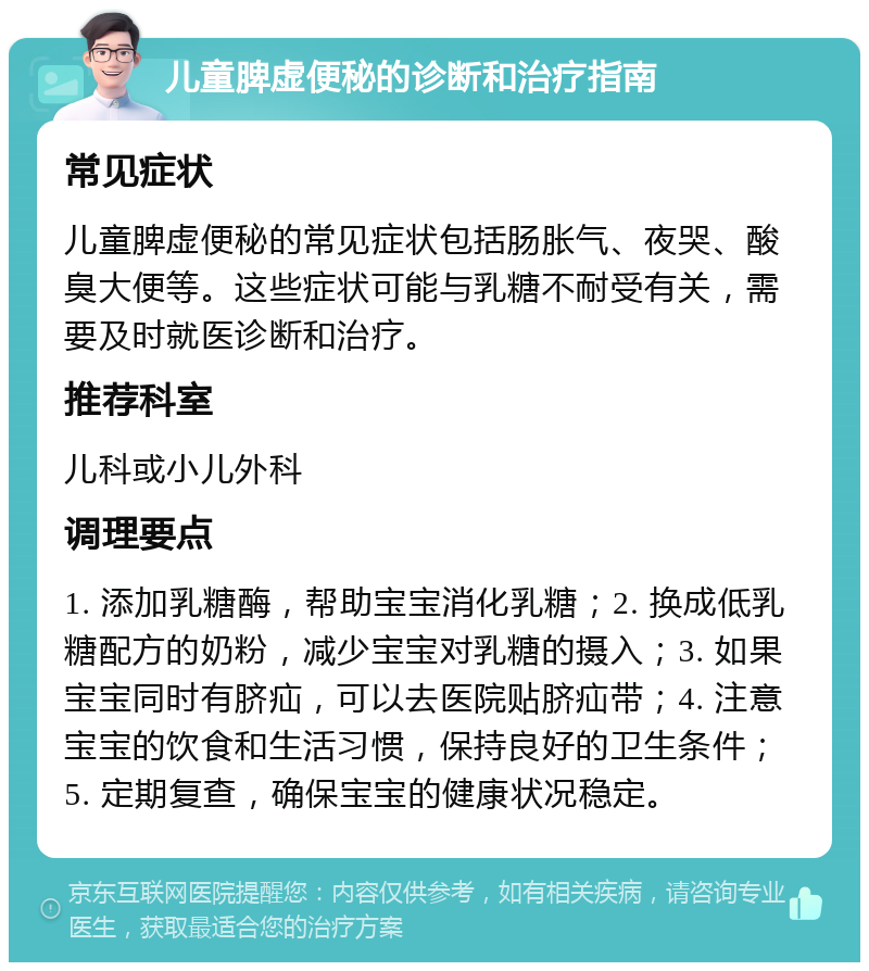 儿童脾虚便秘的诊断和治疗指南 常见症状 儿童脾虚便秘的常见症状包括肠胀气、夜哭、酸臭大便等。这些症状可能与乳糖不耐受有关，需要及时就医诊断和治疗。 推荐科室 儿科或小儿外科 调理要点 1. 添加乳糖酶，帮助宝宝消化乳糖；2. 换成低乳糖配方的奶粉，减少宝宝对乳糖的摄入；3. 如果宝宝同时有脐疝，可以去医院贴脐疝带；4. 注意宝宝的饮食和生活习惯，保持良好的卫生条件；5. 定期复查，确保宝宝的健康状况稳定。