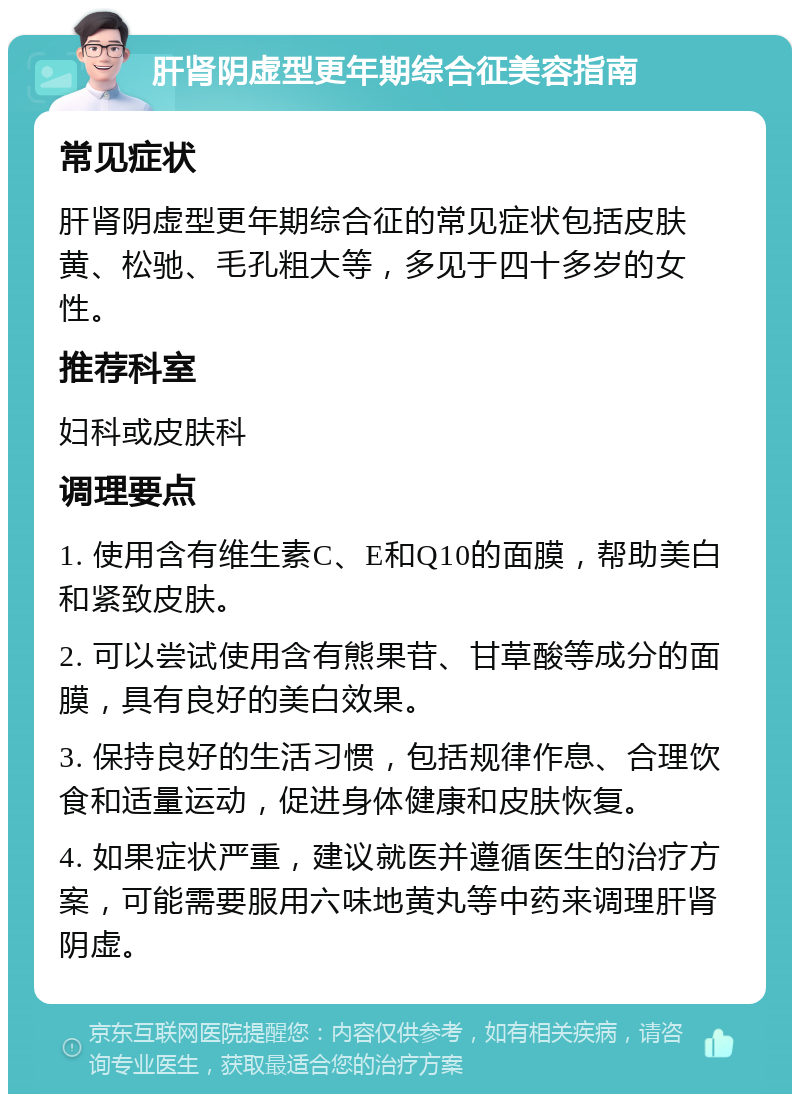 肝肾阴虚型更年期综合征美容指南 常见症状 肝肾阴虚型更年期综合征的常见症状包括皮肤黄、松驰、毛孔粗大等，多见于四十多岁的女性。 推荐科室 妇科或皮肤科 调理要点 1. 使用含有维生素C、E和Q10的面膜，帮助美白和紧致皮肤。 2. 可以尝试使用含有熊果苷、甘草酸等成分的面膜，具有良好的美白效果。 3. 保持良好的生活习惯，包括规律作息、合理饮食和适量运动，促进身体健康和皮肤恢复。 4. 如果症状严重，建议就医并遵循医生的治疗方案，可能需要服用六味地黄丸等中药来调理肝肾阴虚。