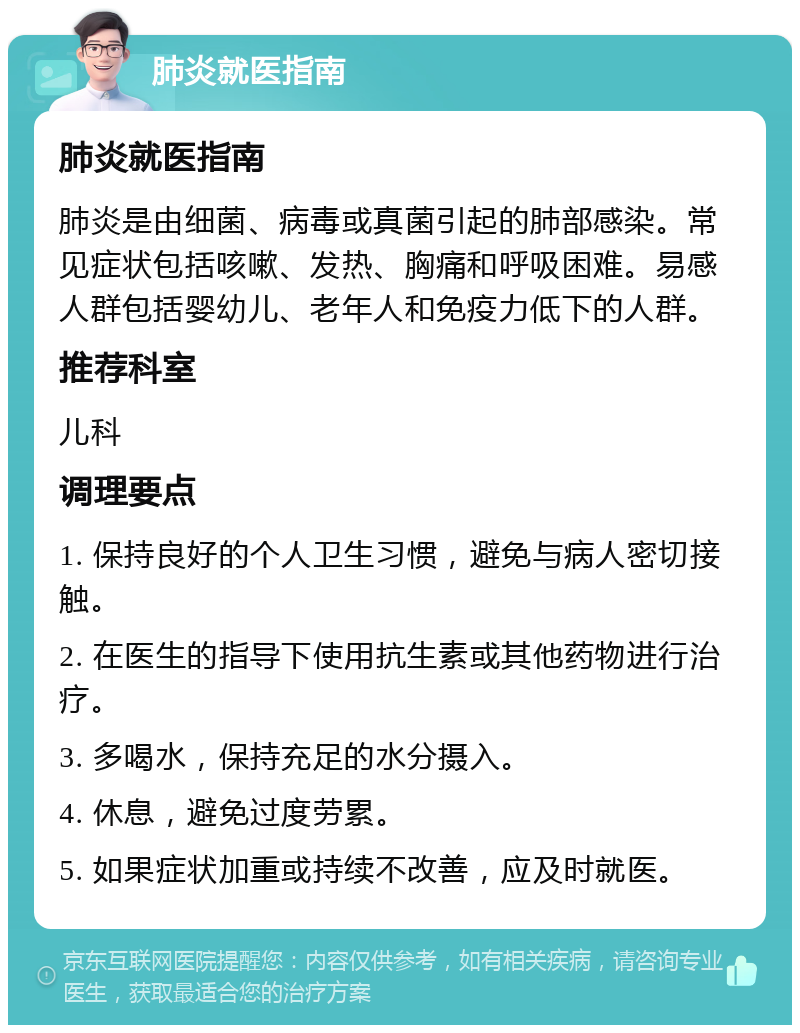 肺炎就医指南 肺炎就医指南 肺炎是由细菌、病毒或真菌引起的肺部感染。常见症状包括咳嗽、发热、胸痛和呼吸困难。易感人群包括婴幼儿、老年人和免疫力低下的人群。 推荐科室 儿科 调理要点 1. 保持良好的个人卫生习惯，避免与病人密切接触。 2. 在医生的指导下使用抗生素或其他药物进行治疗。 3. 多喝水，保持充足的水分摄入。 4. 休息，避免过度劳累。 5. 如果症状加重或持续不改善，应及时就医。