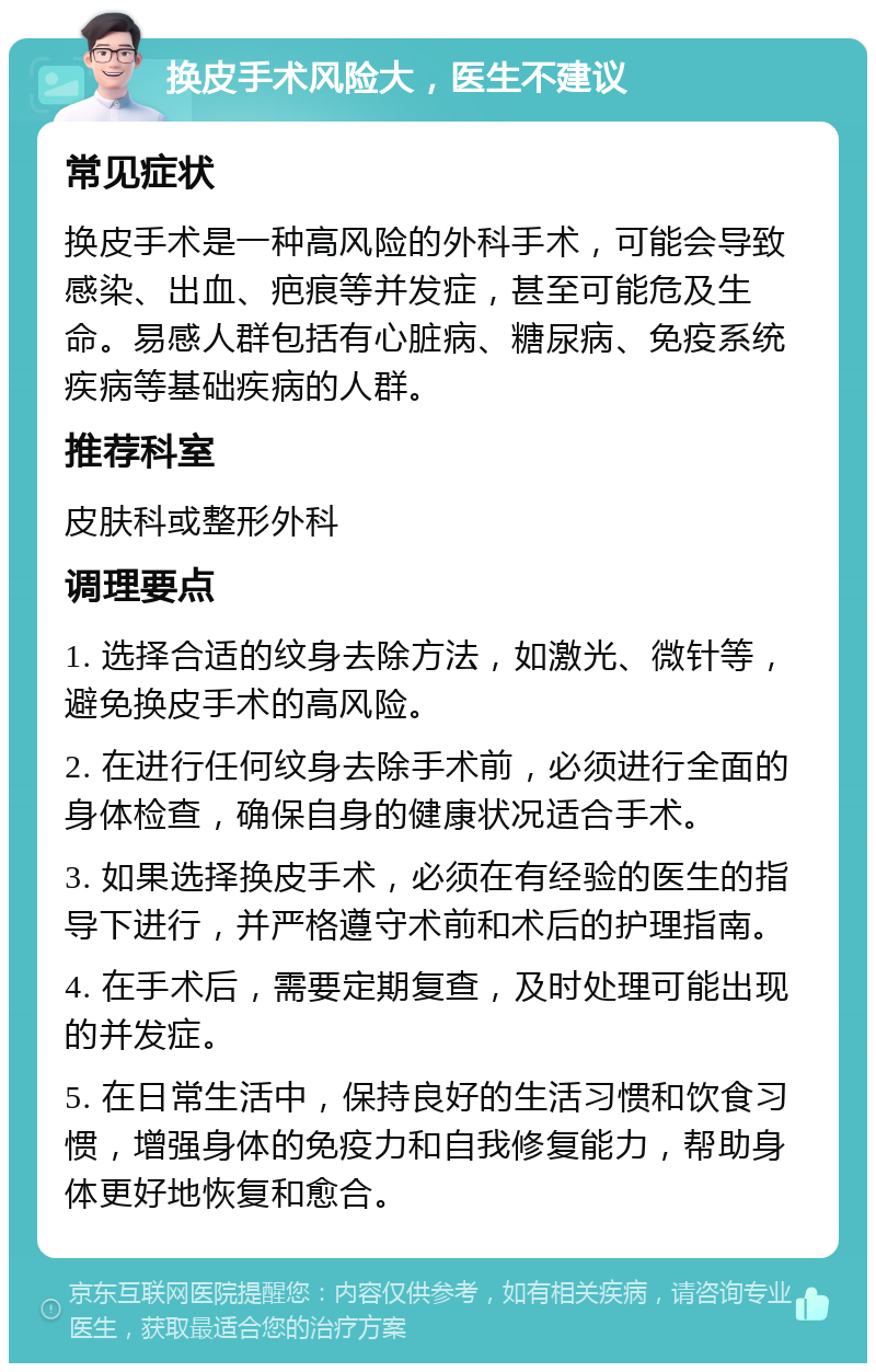 换皮手术风险大，医生不建议 常见症状 换皮手术是一种高风险的外科手术，可能会导致感染、出血、疤痕等并发症，甚至可能危及生命。易感人群包括有心脏病、糖尿病、免疫系统疾病等基础疾病的人群。 推荐科室 皮肤科或整形外科 调理要点 1. 选择合适的纹身去除方法，如激光、微针等，避免换皮手术的高风险。 2. 在进行任何纹身去除手术前，必须进行全面的身体检查，确保自身的健康状况适合手术。 3. 如果选择换皮手术，必须在有经验的医生的指导下进行，并严格遵守术前和术后的护理指南。 4. 在手术后，需要定期复查，及时处理可能出现的并发症。 5. 在日常生活中，保持良好的生活习惯和饮食习惯，增强身体的免疫力和自我修复能力，帮助身体更好地恢复和愈合。