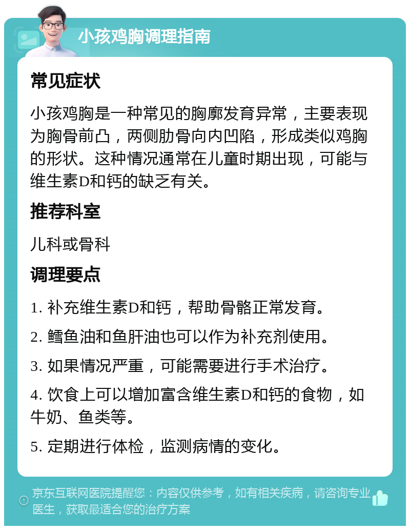 小孩鸡胸调理指南 常见症状 小孩鸡胸是一种常见的胸廓发育异常，主要表现为胸骨前凸，两侧肋骨向内凹陷，形成类似鸡胸的形状。这种情况通常在儿童时期出现，可能与维生素D和钙的缺乏有关。 推荐科室 儿科或骨科 调理要点 1. 补充维生素D和钙，帮助骨骼正常发育。 2. 鳕鱼油和鱼肝油也可以作为补充剂使用。 3. 如果情况严重，可能需要进行手术治疗。 4. 饮食上可以增加富含维生素D和钙的食物，如牛奶、鱼类等。 5. 定期进行体检，监测病情的变化。