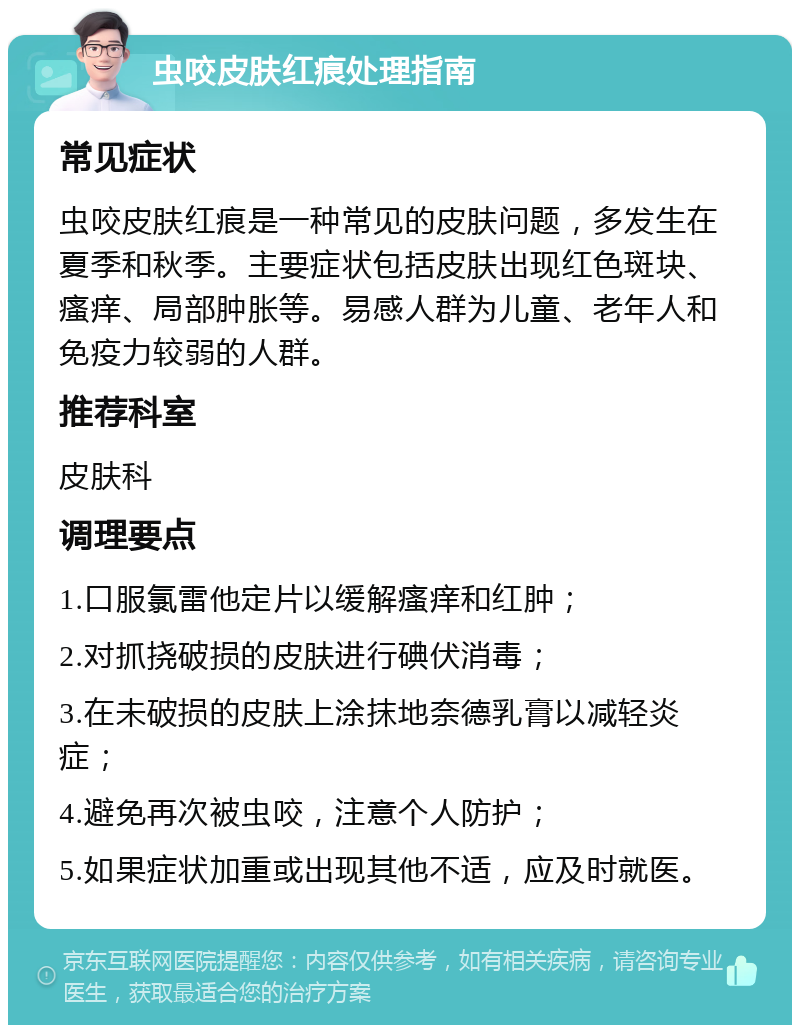 虫咬皮肤红痕处理指南 常见症状 虫咬皮肤红痕是一种常见的皮肤问题，多发生在夏季和秋季。主要症状包括皮肤出现红色斑块、瘙痒、局部肿胀等。易感人群为儿童、老年人和免疫力较弱的人群。 推荐科室 皮肤科 调理要点 1.口服氯雷他定片以缓解瘙痒和红肿； 2.对抓挠破损的皮肤进行碘伏消毒； 3.在未破损的皮肤上涂抹地奈德乳膏以减轻炎症； 4.避免再次被虫咬，注意个人防护； 5.如果症状加重或出现其他不适，应及时就医。