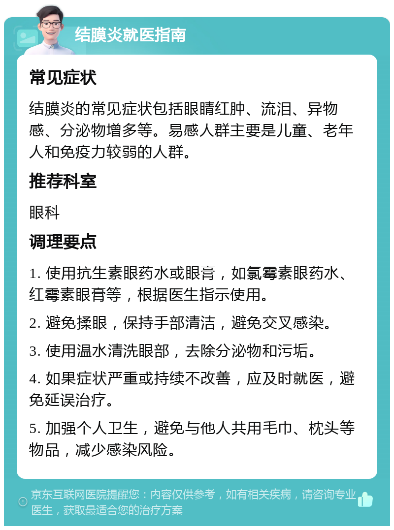 结膜炎就医指南 常见症状 结膜炎的常见症状包括眼睛红肿、流泪、异物感、分泌物增多等。易感人群主要是儿童、老年人和免疫力较弱的人群。 推荐科室 眼科 调理要点 1. 使用抗生素眼药水或眼膏，如氯霉素眼药水、红霉素眼膏等，根据医生指示使用。 2. 避免揉眼，保持手部清洁，避免交叉感染。 3. 使用温水清洗眼部，去除分泌物和污垢。 4. 如果症状严重或持续不改善，应及时就医，避免延误治疗。 5. 加强个人卫生，避免与他人共用毛巾、枕头等物品，减少感染风险。