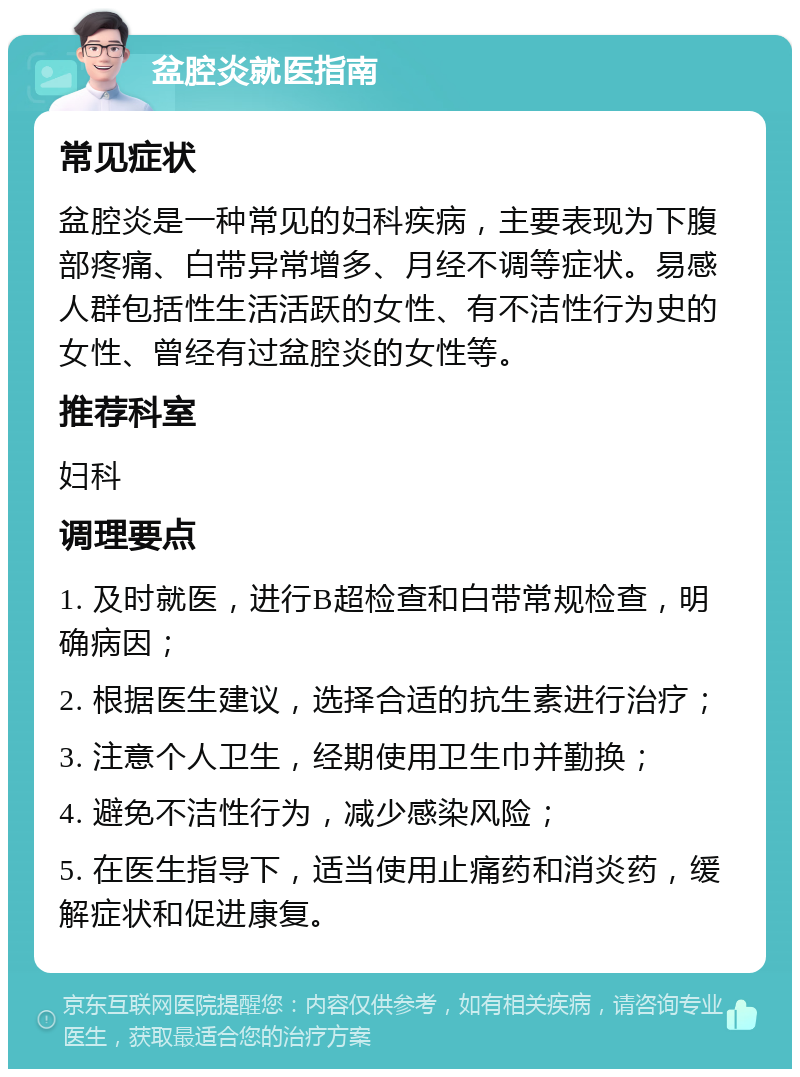 盆腔炎就医指南 常见症状 盆腔炎是一种常见的妇科疾病，主要表现为下腹部疼痛、白带异常增多、月经不调等症状。易感人群包括性生活活跃的女性、有不洁性行为史的女性、曾经有过盆腔炎的女性等。 推荐科室 妇科 调理要点 1. 及时就医，进行B超检查和白带常规检查，明确病因； 2. 根据医生建议，选择合适的抗生素进行治疗； 3. 注意个人卫生，经期使用卫生巾并勤换； 4. 避免不洁性行为，减少感染风险； 5. 在医生指导下，适当使用止痛药和消炎药，缓解症状和促进康复。