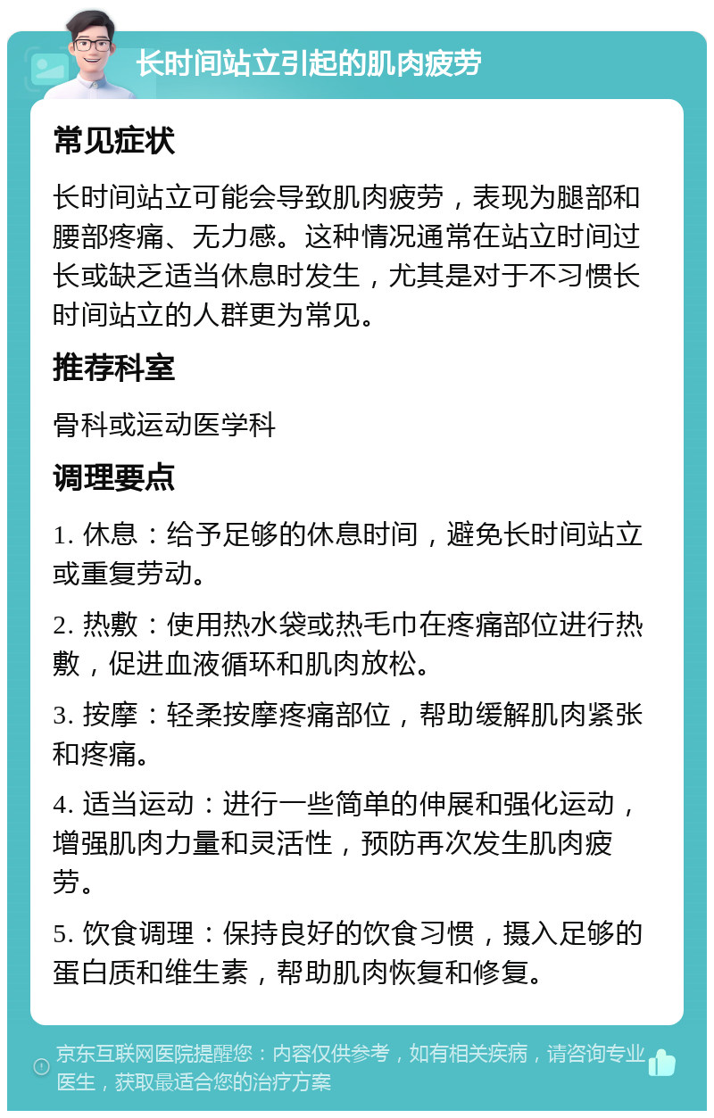 长时间站立引起的肌肉疲劳 常见症状 长时间站立可能会导致肌肉疲劳，表现为腿部和腰部疼痛、无力感。这种情况通常在站立时间过长或缺乏适当休息时发生，尤其是对于不习惯长时间站立的人群更为常见。 推荐科室 骨科或运动医学科 调理要点 1. 休息：给予足够的休息时间，避免长时间站立或重复劳动。 2. 热敷：使用热水袋或热毛巾在疼痛部位进行热敷，促进血液循环和肌肉放松。 3. 按摩：轻柔按摩疼痛部位，帮助缓解肌肉紧张和疼痛。 4. 适当运动：进行一些简单的伸展和强化运动，增强肌肉力量和灵活性，预防再次发生肌肉疲劳。 5. 饮食调理：保持良好的饮食习惯，摄入足够的蛋白质和维生素，帮助肌肉恢复和修复。