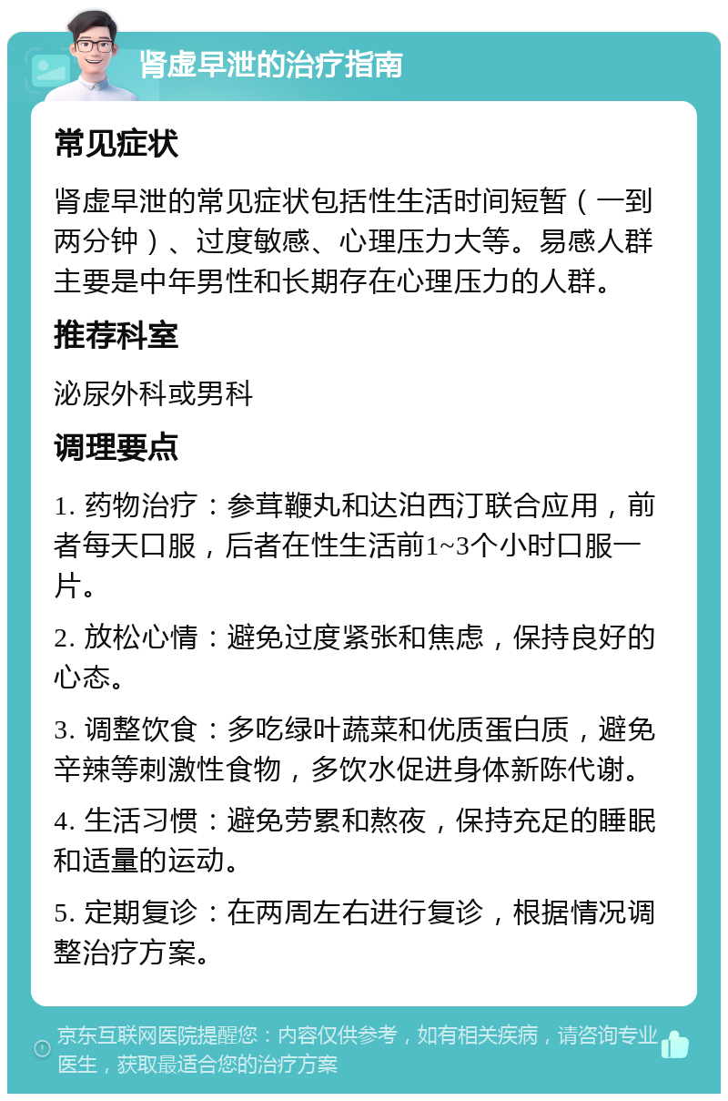 肾虚早泄的治疗指南 常见症状 肾虚早泄的常见症状包括性生活时间短暂（一到两分钟）、过度敏感、心理压力大等。易感人群主要是中年男性和长期存在心理压力的人群。 推荐科室 泌尿外科或男科 调理要点 1. 药物治疗：参茸鞭丸和达泊西汀联合应用，前者每天口服，后者在性生活前1~3个小时口服一片。 2. 放松心情：避免过度紧张和焦虑，保持良好的心态。 3. 调整饮食：多吃绿叶蔬菜和优质蛋白质，避免辛辣等刺激性食物，多饮水促进身体新陈代谢。 4. 生活习惯：避免劳累和熬夜，保持充足的睡眠和适量的运动。 5. 定期复诊：在两周左右进行复诊，根据情况调整治疗方案。