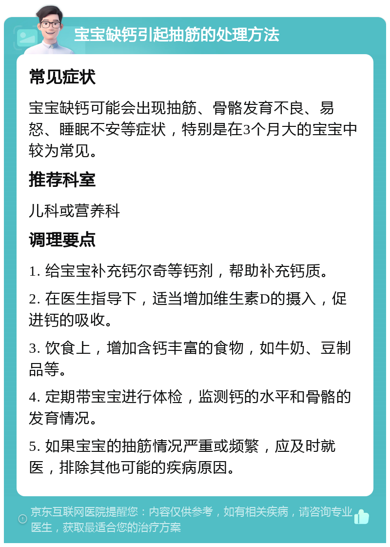 宝宝缺钙引起抽筋的处理方法 常见症状 宝宝缺钙可能会出现抽筋、骨骼发育不良、易怒、睡眠不安等症状，特别是在3个月大的宝宝中较为常见。 推荐科室 儿科或营养科 调理要点 1. 给宝宝补充钙尔奇等钙剂，帮助补充钙质。 2. 在医生指导下，适当增加维生素D的摄入，促进钙的吸收。 3. 饮食上，增加含钙丰富的食物，如牛奶、豆制品等。 4. 定期带宝宝进行体检，监测钙的水平和骨骼的发育情况。 5. 如果宝宝的抽筋情况严重或频繁，应及时就医，排除其他可能的疾病原因。