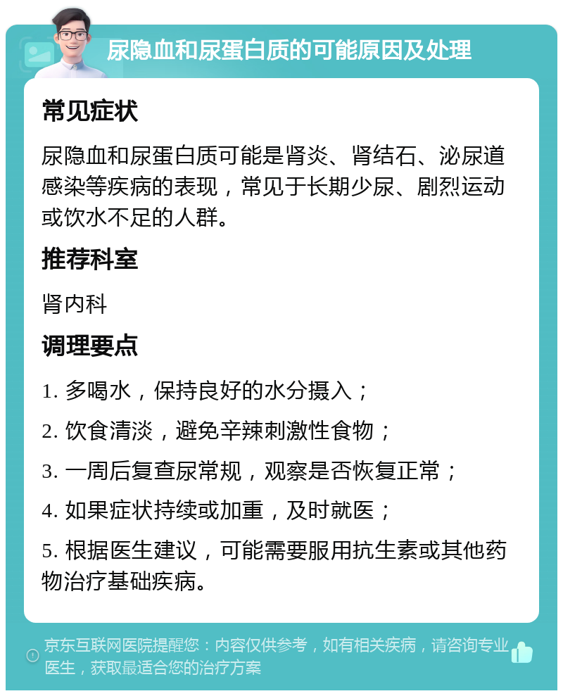 尿隐血和尿蛋白质的可能原因及处理 常见症状 尿隐血和尿蛋白质可能是肾炎、肾结石、泌尿道感染等疾病的表现，常见于长期少尿、剧烈运动或饮水不足的人群。 推荐科室 肾内科 调理要点 1. 多喝水，保持良好的水分摄入； 2. 饮食清淡，避免辛辣刺激性食物； 3. 一周后复查尿常规，观察是否恢复正常； 4. 如果症状持续或加重，及时就医； 5. 根据医生建议，可能需要服用抗生素或其他药物治疗基础疾病。