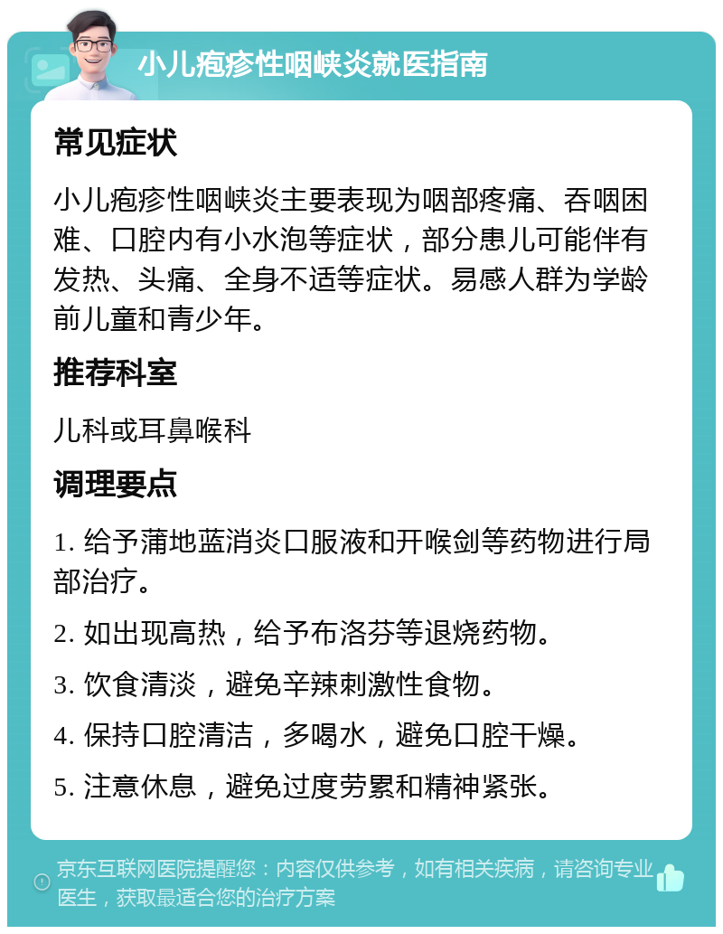 小儿疱疹性咽峡炎就医指南 常见症状 小儿疱疹性咽峡炎主要表现为咽部疼痛、吞咽困难、口腔内有小水泡等症状，部分患儿可能伴有发热、头痛、全身不适等症状。易感人群为学龄前儿童和青少年。 推荐科室 儿科或耳鼻喉科 调理要点 1. 给予蒲地蓝消炎口服液和开喉剑等药物进行局部治疗。 2. 如出现高热，给予布洛芬等退烧药物。 3. 饮食清淡，避免辛辣刺激性食物。 4. 保持口腔清洁，多喝水，避免口腔干燥。 5. 注意休息，避免过度劳累和精神紧张。