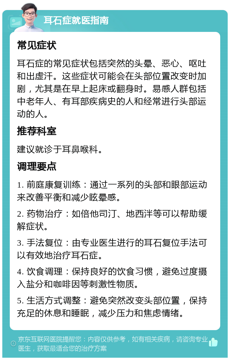 耳石症就医指南 常见症状 耳石症的常见症状包括突然的头晕、恶心、呕吐和出虚汗。这些症状可能会在头部位置改变时加剧，尤其是在早上起床或翻身时。易感人群包括中老年人、有耳部疾病史的人和经常进行头部运动的人。 推荐科室 建议就诊于耳鼻喉科。 调理要点 1. 前庭康复训练：通过一系列的头部和眼部运动来改善平衡和减少眩晕感。 2. 药物治疗：如倍他司汀、地西泮等可以帮助缓解症状。 3. 手法复位：由专业医生进行的耳石复位手法可以有效地治疗耳石症。 4. 饮食调理：保持良好的饮食习惯，避免过度摄入盐分和咖啡因等刺激性物质。 5. 生活方式调整：避免突然改变头部位置，保持充足的休息和睡眠，减少压力和焦虑情绪。