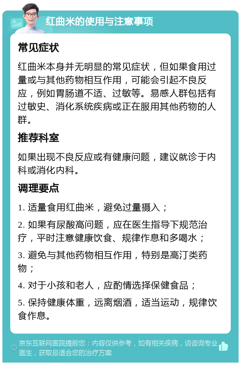 红曲米的使用与注意事项 常见症状 红曲米本身并无明显的常见症状，但如果食用过量或与其他药物相互作用，可能会引起不良反应，例如胃肠道不适、过敏等。易感人群包括有过敏史、消化系统疾病或正在服用其他药物的人群。 推荐科室 如果出现不良反应或有健康问题，建议就诊于内科或消化内科。 调理要点 1. 适量食用红曲米，避免过量摄入； 2. 如果有尿酸高问题，应在医生指导下规范治疗，平时注意健康饮食、规律作息和多喝水； 3. 避免与其他药物相互作用，特别是高汀类药物； 4. 对于小孩和老人，应酌情选择保健食品； 5. 保持健康体重，远离烟酒，适当运动，规律饮食作息。