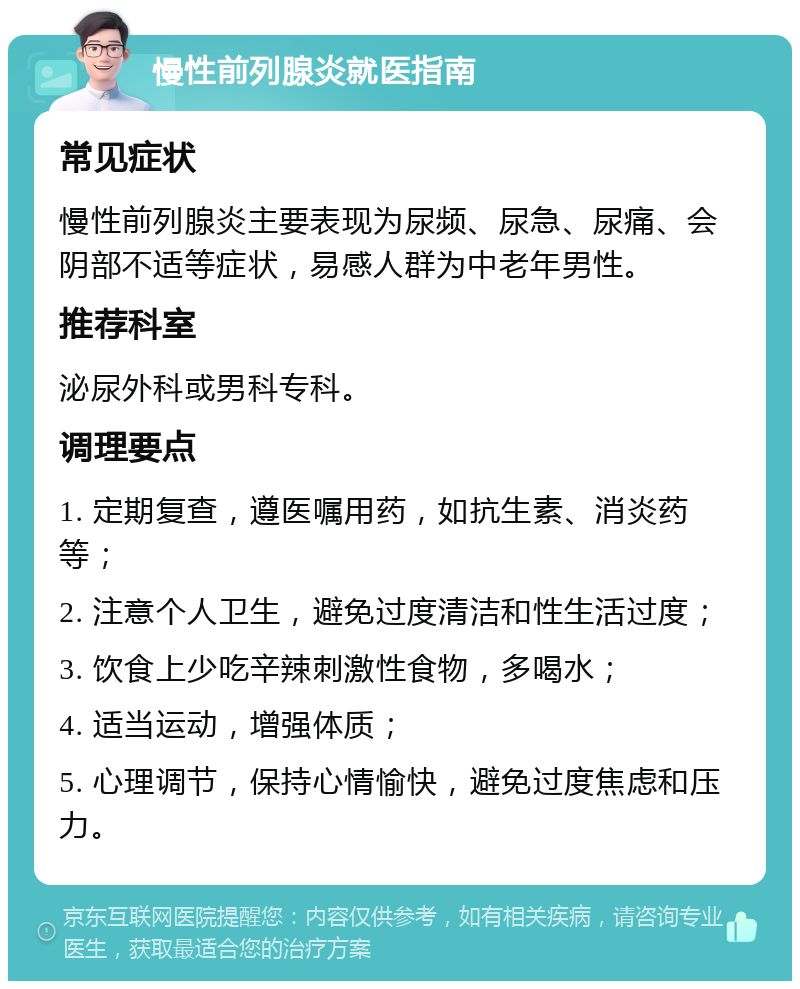 慢性前列腺炎就医指南 常见症状 慢性前列腺炎主要表现为尿频、尿急、尿痛、会阴部不适等症状，易感人群为中老年男性。 推荐科室 泌尿外科或男科专科。 调理要点 1. 定期复查，遵医嘱用药，如抗生素、消炎药等； 2. 注意个人卫生，避免过度清洁和性生活过度； 3. 饮食上少吃辛辣刺激性食物，多喝水； 4. 适当运动，增强体质； 5. 心理调节，保持心情愉快，避免过度焦虑和压力。