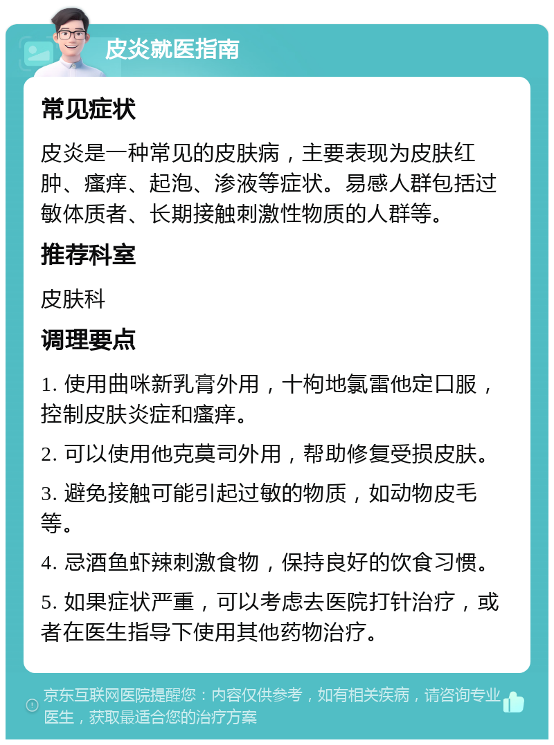 皮炎就医指南 常见症状 皮炎是一种常见的皮肤病，主要表现为皮肤红肿、瘙痒、起泡、渗液等症状。易感人群包括过敏体质者、长期接触刺激性物质的人群等。 推荐科室 皮肤科 调理要点 1. 使用曲咪新乳膏外用，十枸地氯雷他定口服，控制皮肤炎症和瘙痒。 2. 可以使用他克莫司外用，帮助修复受损皮肤。 3. 避免接触可能引起过敏的物质，如动物皮毛等。 4. 忌酒鱼虾辣刺激食物，保持良好的饮食习惯。 5. 如果症状严重，可以考虑去医院打针治疗，或者在医生指导下使用其他药物治疗。