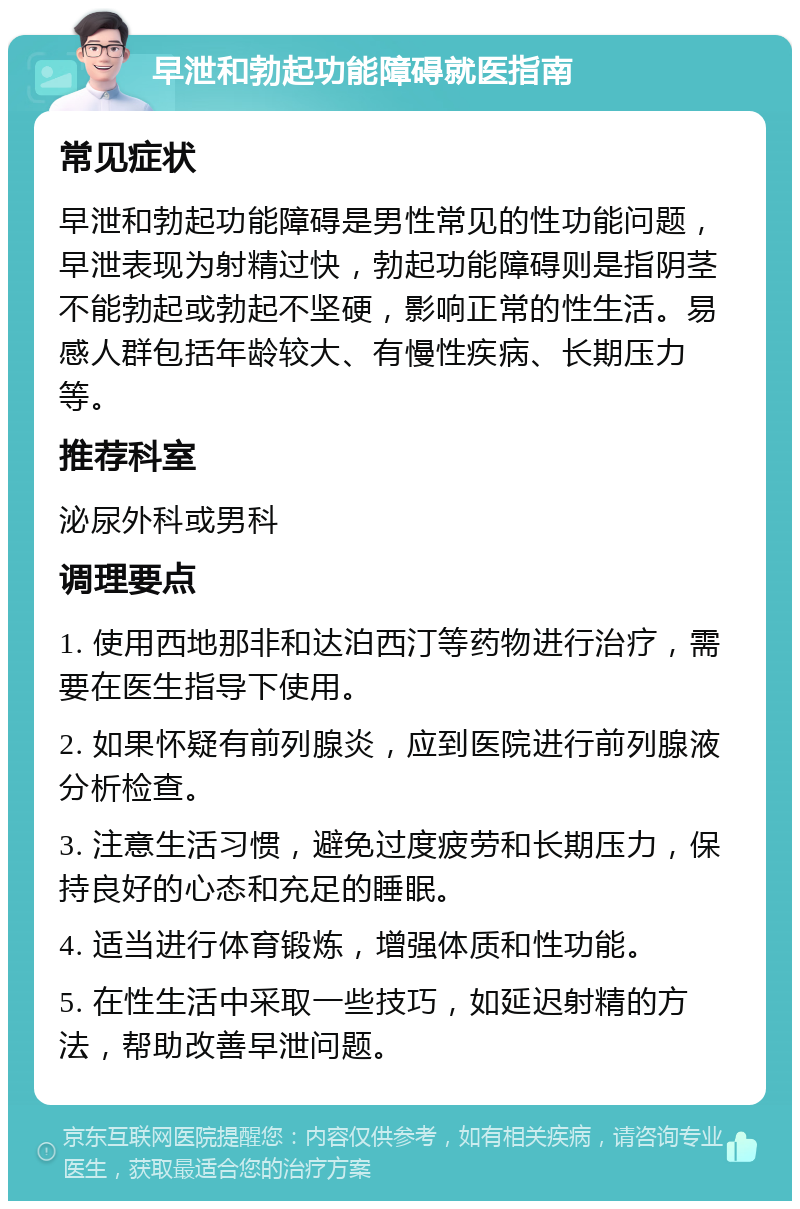 早泄和勃起功能障碍就医指南 常见症状 早泄和勃起功能障碍是男性常见的性功能问题，早泄表现为射精过快，勃起功能障碍则是指阴茎不能勃起或勃起不坚硬，影响正常的性生活。易感人群包括年龄较大、有慢性疾病、长期压力等。 推荐科室 泌尿外科或男科 调理要点 1. 使用西地那非和达泊西汀等药物进行治疗，需要在医生指导下使用。 2. 如果怀疑有前列腺炎，应到医院进行前列腺液分析检查。 3. 注意生活习惯，避免过度疲劳和长期压力，保持良好的心态和充足的睡眠。 4. 适当进行体育锻炼，增强体质和性功能。 5. 在性生活中采取一些技巧，如延迟射精的方法，帮助改善早泄问题。