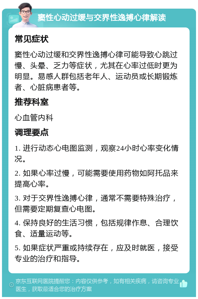 窦性心动过缓与交界性逸搏心律解读 常见症状 窦性心动过缓和交界性逸搏心律可能导致心跳过慢、头晕、乏力等症状，尤其在心率过低时更为明显。易感人群包括老年人、运动员或长期锻炼者、心脏病患者等。 推荐科室 心血管内科 调理要点 1. 进行动态心电图监测，观察24小时心率变化情况。 2. 如果心率过慢，可能需要使用药物如阿托品来提高心率。 3. 对于交界性逸搏心律，通常不需要特殊治疗，但需要定期复查心电图。 4. 保持良好的生活习惯，包括规律作息、合理饮食、适量运动等。 5. 如果症状严重或持续存在，应及时就医，接受专业的治疗和指导。