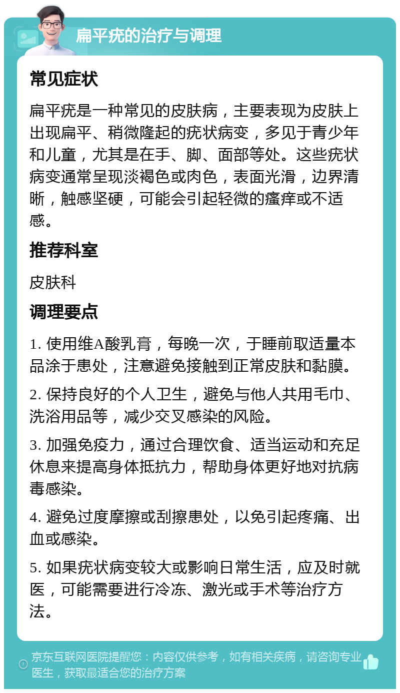 扁平疣的治疗与调理 常见症状 扁平疣是一种常见的皮肤病，主要表现为皮肤上出现扁平、稍微隆起的疣状病变，多见于青少年和儿童，尤其是在手、脚、面部等处。这些疣状病变通常呈现淡褐色或肉色，表面光滑，边界清晰，触感坚硬，可能会引起轻微的瘙痒或不适感。 推荐科室 皮肤科 调理要点 1. 使用维A酸乳膏，每晚一次，于睡前取适量本品涂于患处，注意避免接触到正常皮肤和黏膜。 2. 保持良好的个人卫生，避免与他人共用毛巾、洗浴用品等，减少交叉感染的风险。 3. 加强免疫力，通过合理饮食、适当运动和充足休息来提高身体抵抗力，帮助身体更好地对抗病毒感染。 4. 避免过度摩擦或刮擦患处，以免引起疼痛、出血或感染。 5. 如果疣状病变较大或影响日常生活，应及时就医，可能需要进行冷冻、激光或手术等治疗方法。