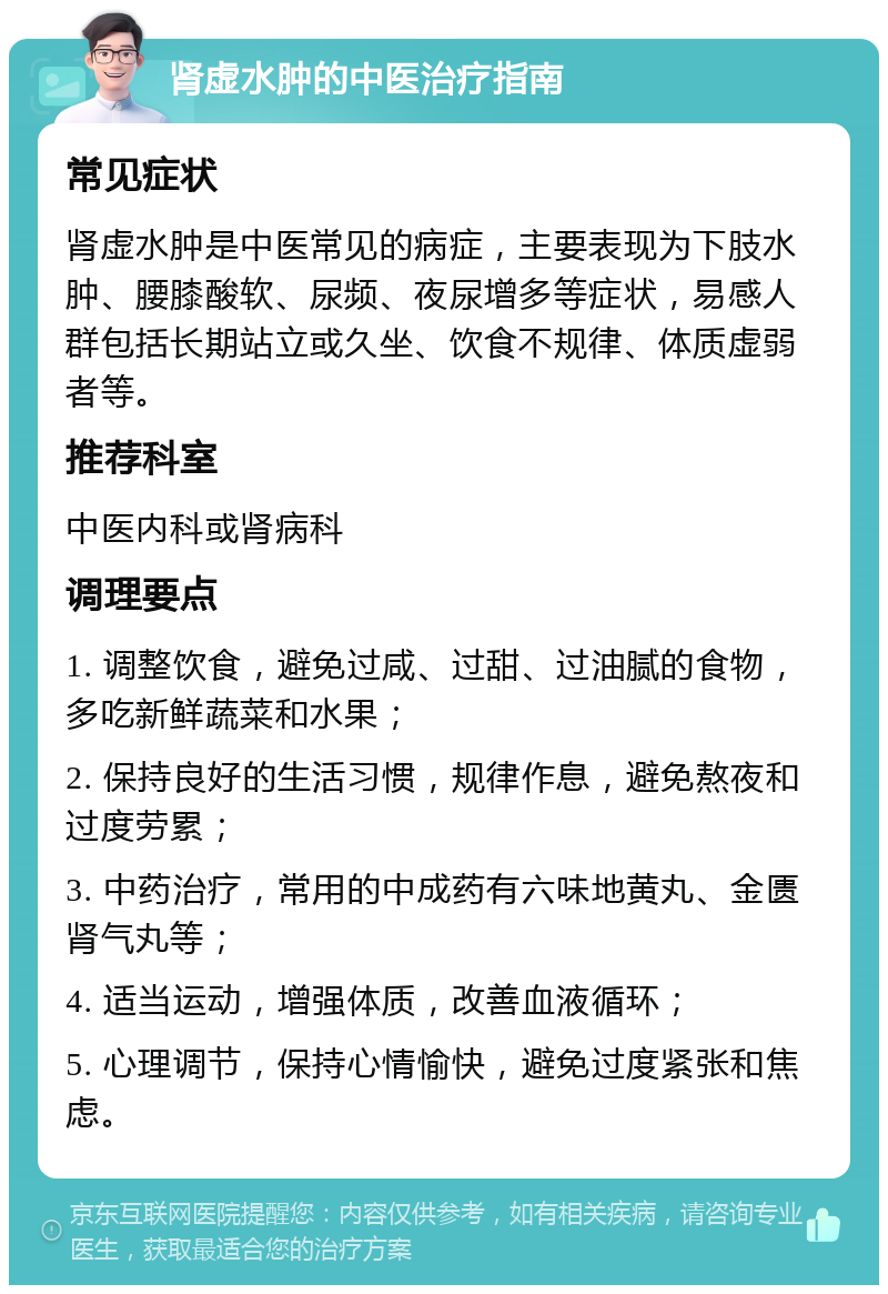 肾虚水肿的中医治疗指南 常见症状 肾虚水肿是中医常见的病症，主要表现为下肢水肿、腰膝酸软、尿频、夜尿增多等症状，易感人群包括长期站立或久坐、饮食不规律、体质虚弱者等。 推荐科室 中医内科或肾病科 调理要点 1. 调整饮食，避免过咸、过甜、过油腻的食物，多吃新鲜蔬菜和水果； 2. 保持良好的生活习惯，规律作息，避免熬夜和过度劳累； 3. 中药治疗，常用的中成药有六味地黄丸、金匮肾气丸等； 4. 适当运动，增强体质，改善血液循环； 5. 心理调节，保持心情愉快，避免过度紧张和焦虑。