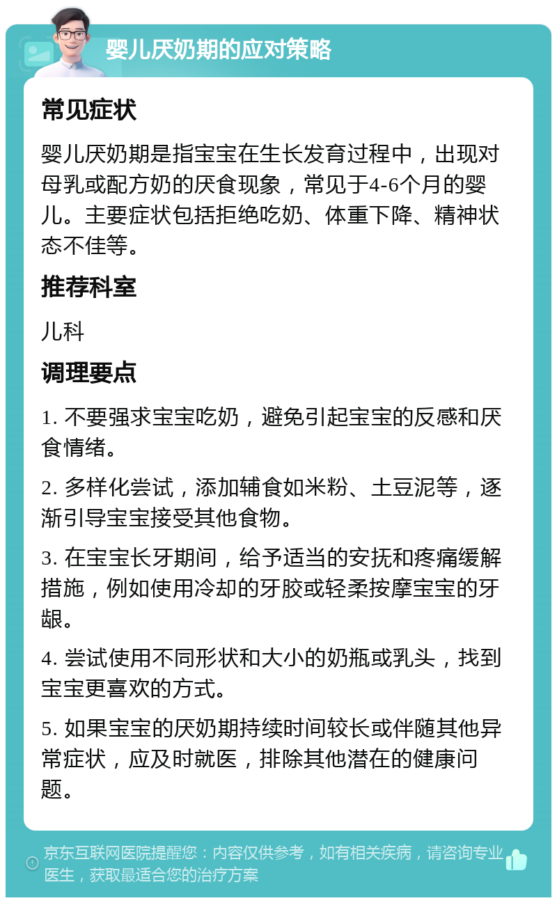 婴儿厌奶期的应对策略 常见症状 婴儿厌奶期是指宝宝在生长发育过程中，出现对母乳或配方奶的厌食现象，常见于4-6个月的婴儿。主要症状包括拒绝吃奶、体重下降、精神状态不佳等。 推荐科室 儿科 调理要点 1. 不要强求宝宝吃奶，避免引起宝宝的反感和厌食情绪。 2. 多样化尝试，添加辅食如米粉、土豆泥等，逐渐引导宝宝接受其他食物。 3. 在宝宝长牙期间，给予适当的安抚和疼痛缓解措施，例如使用冷却的牙胶或轻柔按摩宝宝的牙龈。 4. 尝试使用不同形状和大小的奶瓶或乳头，找到宝宝更喜欢的方式。 5. 如果宝宝的厌奶期持续时间较长或伴随其他异常症状，应及时就医，排除其他潜在的健康问题。