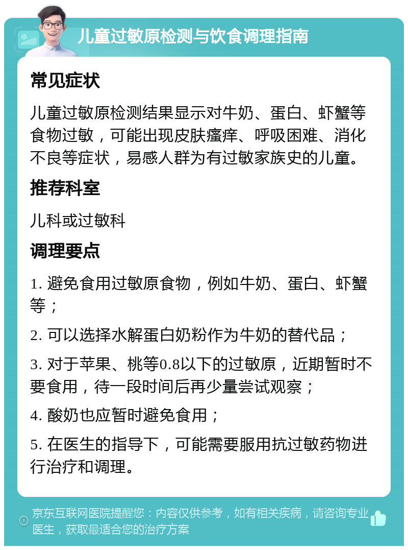 儿童过敏原检测与饮食调理指南 常见症状 儿童过敏原检测结果显示对牛奶、蛋白、虾蟹等食物过敏，可能出现皮肤瘙痒、呼吸困难、消化不良等症状，易感人群为有过敏家族史的儿童。 推荐科室 儿科或过敏科 调理要点 1. 避免食用过敏原食物，例如牛奶、蛋白、虾蟹等； 2. 可以选择水解蛋白奶粉作为牛奶的替代品； 3. 对于苹果、桃等0.8以下的过敏原，近期暂时不要食用，待一段时间后再少量尝试观察； 4. 酸奶也应暂时避免食用； 5. 在医生的指导下，可能需要服用抗过敏药物进行治疗和调理。