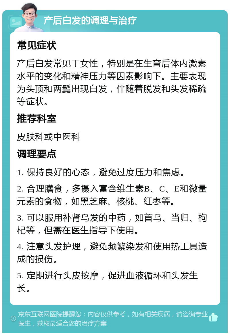 产后白发的调理与治疗 常见症状 产后白发常见于女性，特别是在生育后体内激素水平的变化和精神压力等因素影响下。主要表现为头顶和两鬓出现白发，伴随着脱发和头发稀疏等症状。 推荐科室 皮肤科或中医科 调理要点 1. 保持良好的心态，避免过度压力和焦虑。 2. 合理膳食，多摄入富含维生素B、C、E和微量元素的食物，如黑芝麻、核桃、红枣等。 3. 可以服用补肾乌发的中药，如首乌、当归、枸杞等，但需在医生指导下使用。 4. 注意头发护理，避免频繁染发和使用热工具造成的损伤。 5. 定期进行头皮按摩，促进血液循环和头发生长。