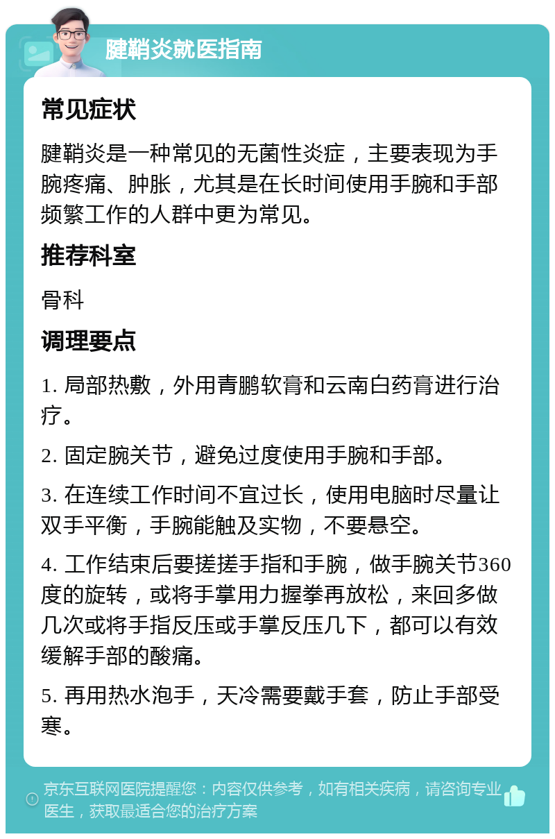 腱鞘炎就医指南 常见症状 腱鞘炎是一种常见的无菌性炎症，主要表现为手腕疼痛、肿胀，尤其是在长时间使用手腕和手部频繁工作的人群中更为常见。 推荐科室 骨科 调理要点 1. 局部热敷，外用青鹏软膏和云南白药膏进行治疗。 2. 固定腕关节，避免过度使用手腕和手部。 3. 在连续工作时间不宜过长，使用电脑时尽量让双手平衡，手腕能触及实物，不要悬空。 4. 工作结束后要搓搓手指和手腕，做手腕关节360度的旋转，或将手掌用力握拳再放松，来回多做几次或将手指反压或手掌反压几下，都可以有效缓解手部的酸痛。 5. 再用热水泡手，天冷需要戴手套，防止手部受寒。