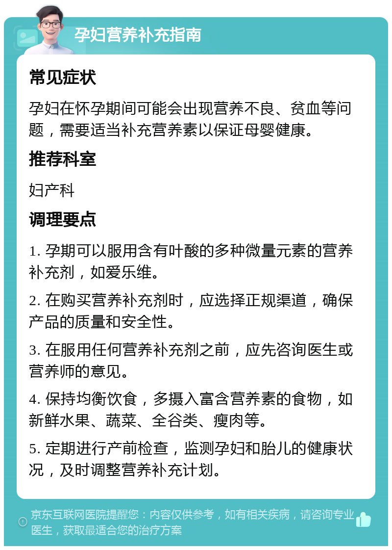 孕妇营养补充指南 常见症状 孕妇在怀孕期间可能会出现营养不良、贫血等问题，需要适当补充营养素以保证母婴健康。 推荐科室 妇产科 调理要点 1. 孕期可以服用含有叶酸的多种微量元素的营养补充剂，如爱乐维。 2. 在购买营养补充剂时，应选择正规渠道，确保产品的质量和安全性。 3. 在服用任何营养补充剂之前，应先咨询医生或营养师的意见。 4. 保持均衡饮食，多摄入富含营养素的食物，如新鲜水果、蔬菜、全谷类、瘦肉等。 5. 定期进行产前检查，监测孕妇和胎儿的健康状况，及时调整营养补充计划。