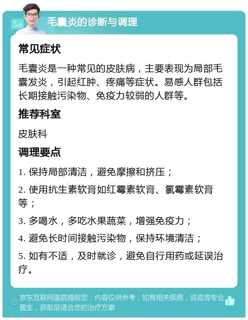 毛囊炎的诊断与调理 常见症状 毛囊炎是一种常见的皮肤病，主要表现为局部毛囊发炎，引起红肿、疼痛等症状。易感人群包括长期接触污染物、免疫力较弱的人群等。 推荐科室 皮肤科 调理要点 1. 保持局部清洁，避免摩擦和挤压； 2. 使用抗生素软膏如红霉素软膏、氯霉素软膏等； 3. 多喝水，多吃水果蔬菜，增强免疫力； 4. 避免长时间接触污染物，保持环境清洁； 5. 如有不适，及时就诊，避免自行用药或延误治疗。