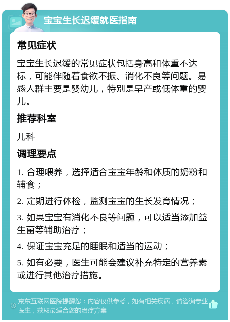 宝宝生长迟缓就医指南 常见症状 宝宝生长迟缓的常见症状包括身高和体重不达标，可能伴随着食欲不振、消化不良等问题。易感人群主要是婴幼儿，特别是早产或低体重的婴儿。 推荐科室 儿科 调理要点 1. 合理喂养，选择适合宝宝年龄和体质的奶粉和辅食； 2. 定期进行体检，监测宝宝的生长发育情况； 3. 如果宝宝有消化不良等问题，可以适当添加益生菌等辅助治疗； 4. 保证宝宝充足的睡眠和适当的运动； 5. 如有必要，医生可能会建议补充特定的营养素或进行其他治疗措施。