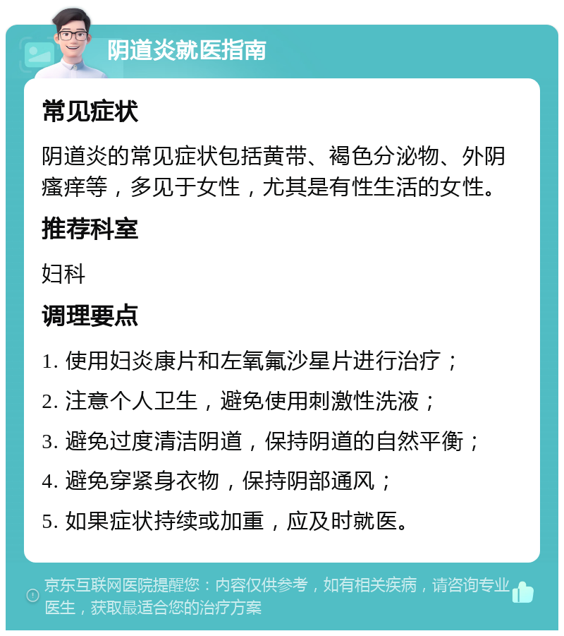 阴道炎就医指南 常见症状 阴道炎的常见症状包括黄带、褐色分泌物、外阴瘙痒等，多见于女性，尤其是有性生活的女性。 推荐科室 妇科 调理要点 1. 使用妇炎康片和左氧氟沙星片进行治疗； 2. 注意个人卫生，避免使用刺激性洗液； 3. 避免过度清洁阴道，保持阴道的自然平衡； 4. 避免穿紧身衣物，保持阴部通风； 5. 如果症状持续或加重，应及时就医。