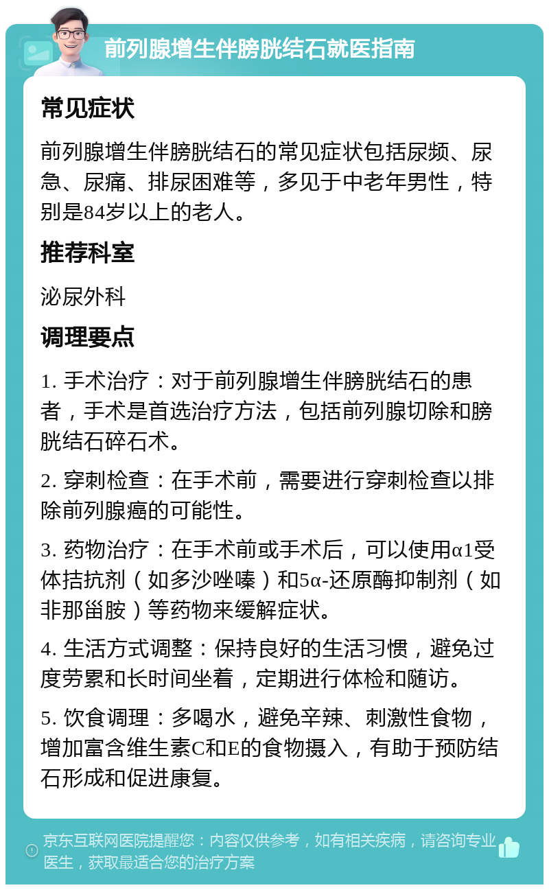 前列腺增生伴膀胱结石就医指南 常见症状 前列腺增生伴膀胱结石的常见症状包括尿频、尿急、尿痛、排尿困难等，多见于中老年男性，特别是84岁以上的老人。 推荐科室 泌尿外科 调理要点 1. 手术治疗：对于前列腺增生伴膀胱结石的患者，手术是首选治疗方法，包括前列腺切除和膀胱结石碎石术。 2. 穿刺检查：在手术前，需要进行穿刺检查以排除前列腺癌的可能性。 3. 药物治疗：在手术前或手术后，可以使用α1受体拮抗剂（如多沙唑嗪）和5α-还原酶抑制剂（如非那甾胺）等药物来缓解症状。 4. 生活方式调整：保持良好的生活习惯，避免过度劳累和长时间坐着，定期进行体检和随访。 5. 饮食调理：多喝水，避免辛辣、刺激性食物，增加富含维生素C和E的食物摄入，有助于预防结石形成和促进康复。