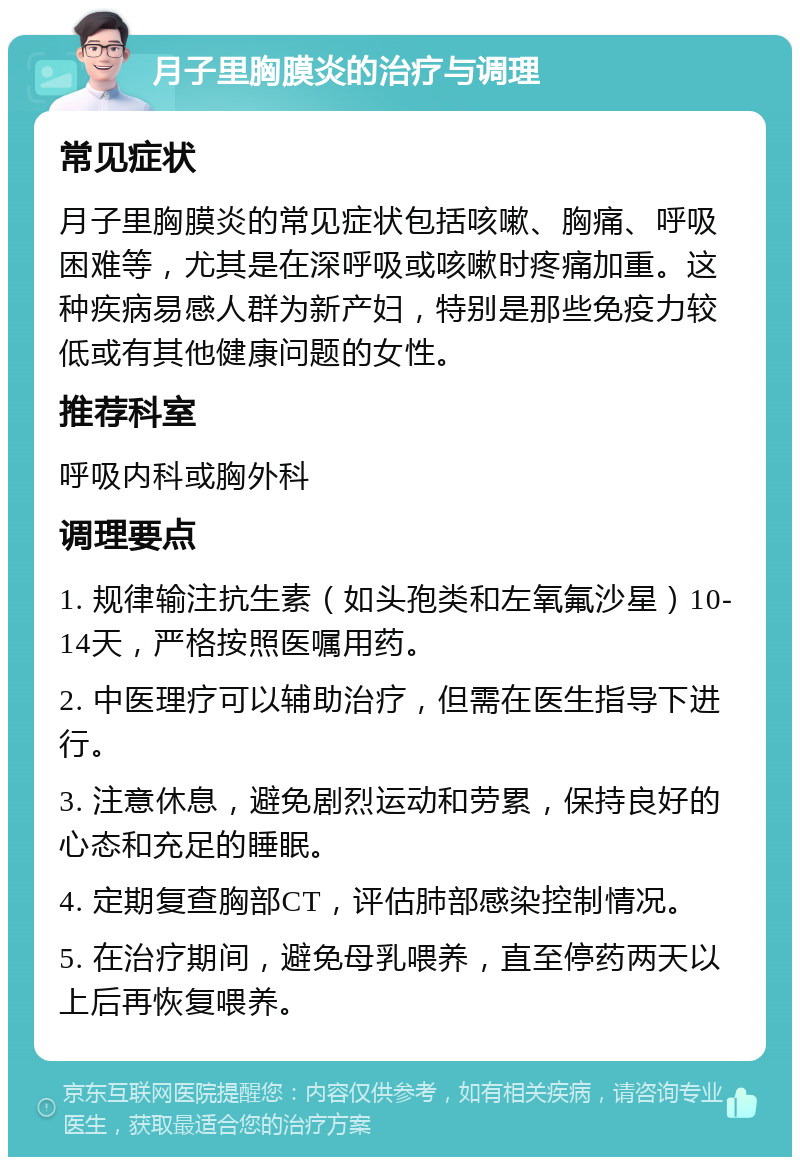 月子里胸膜炎的治疗与调理 常见症状 月子里胸膜炎的常见症状包括咳嗽、胸痛、呼吸困难等，尤其是在深呼吸或咳嗽时疼痛加重。这种疾病易感人群为新产妇，特别是那些免疫力较低或有其他健康问题的女性。 推荐科室 呼吸内科或胸外科 调理要点 1. 规律输注抗生素（如头孢类和左氧氟沙星）10-14天，严格按照医嘱用药。 2. 中医理疗可以辅助治疗，但需在医生指导下进行。 3. 注意休息，避免剧烈运动和劳累，保持良好的心态和充足的睡眠。 4. 定期复查胸部CT，评估肺部感染控制情况。 5. 在治疗期间，避免母乳喂养，直至停药两天以上后再恢复喂养。