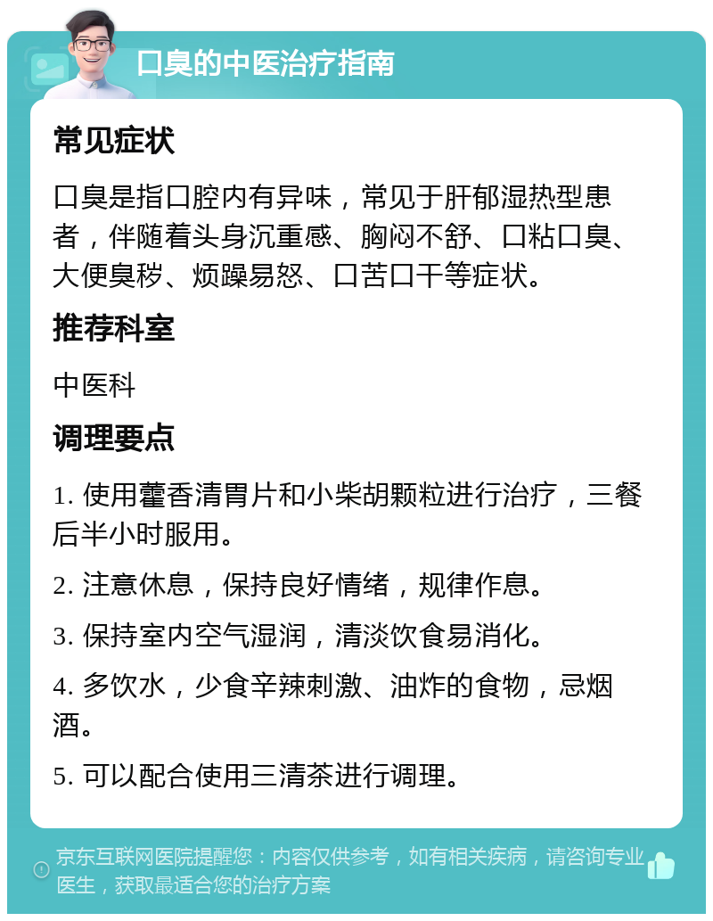 口臭的中医治疗指南 常见症状 口臭是指口腔内有异味，常见于肝郁湿热型患者，伴随着头身沉重感、胸闷不舒、口粘口臭、大便臭秽、烦躁易怒、口苦口干等症状。 推荐科室 中医科 调理要点 1. 使用藿香清胃片和小柴胡颗粒进行治疗，三餐后半小时服用。 2. 注意休息，保持良好情绪，规律作息。 3. 保持室内空气湿润，清淡饮食易消化。 4. 多饮水，少食辛辣刺激、油炸的食物，忌烟酒。 5. 可以配合使用三清茶进行调理。