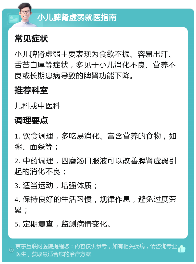 小儿脾肾虚弱就医指南 常见症状 小儿脾肾虚弱主要表现为食欲不振、容易出汗、舌苔白厚等症状，多见于小儿消化不良、营养不良或长期患病导致的脾肾功能下降。 推荐科室 儿科或中医科 调理要点 1. 饮食调理，多吃易消化、富含营养的食物，如粥、面条等； 2. 中药调理，四磨汤口服液可以改善脾肾虚弱引起的消化不良； 3. 适当运动，增强体质； 4. 保持良好的生活习惯，规律作息，避免过度劳累； 5. 定期复查，监测病情变化。