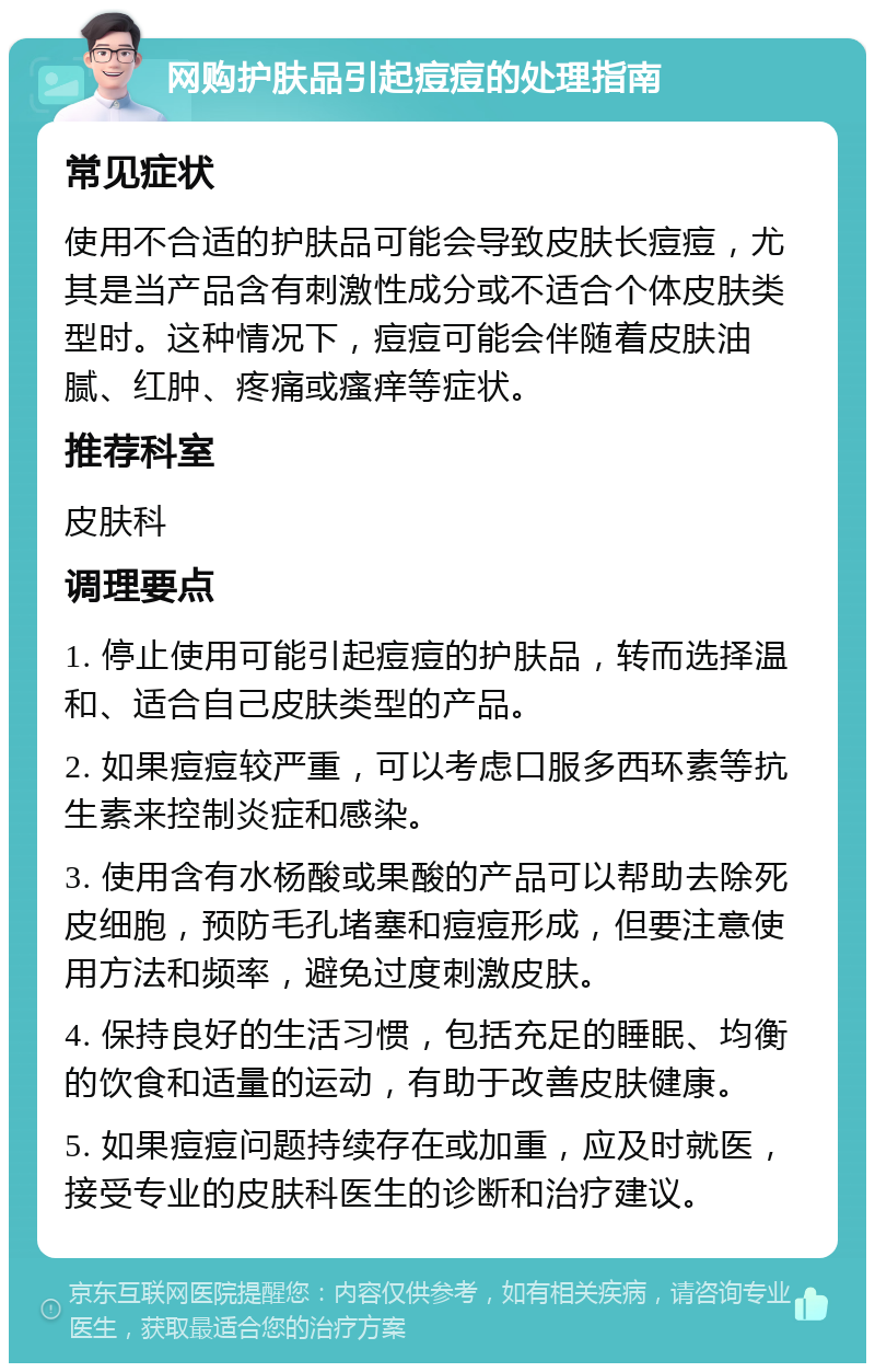 网购护肤品引起痘痘的处理指南 常见症状 使用不合适的护肤品可能会导致皮肤长痘痘，尤其是当产品含有刺激性成分或不适合个体皮肤类型时。这种情况下，痘痘可能会伴随着皮肤油腻、红肿、疼痛或瘙痒等症状。 推荐科室 皮肤科 调理要点 1. 停止使用可能引起痘痘的护肤品，转而选择温和、适合自己皮肤类型的产品。 2. 如果痘痘较严重，可以考虑口服多西环素等抗生素来控制炎症和感染。 3. 使用含有水杨酸或果酸的产品可以帮助去除死皮细胞，预防毛孔堵塞和痘痘形成，但要注意使用方法和频率，避免过度刺激皮肤。 4. 保持良好的生活习惯，包括充足的睡眠、均衡的饮食和适量的运动，有助于改善皮肤健康。 5. 如果痘痘问题持续存在或加重，应及时就医，接受专业的皮肤科医生的诊断和治疗建议。