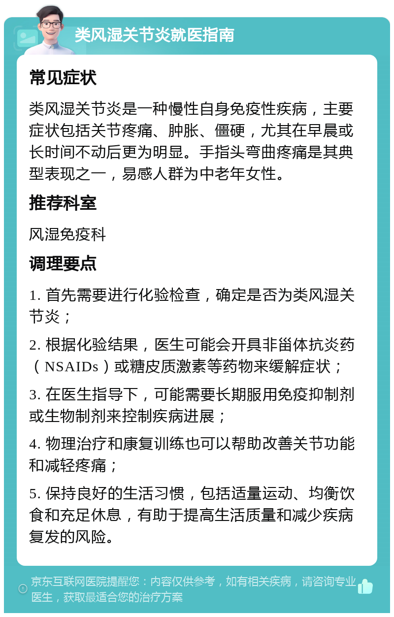 类风湿关节炎就医指南 常见症状 类风湿关节炎是一种慢性自身免疫性疾病，主要症状包括关节疼痛、肿胀、僵硬，尤其在早晨或长时间不动后更为明显。手指头弯曲疼痛是其典型表现之一，易感人群为中老年女性。 推荐科室 风湿免疫科 调理要点 1. 首先需要进行化验检查，确定是否为类风湿关节炎； 2. 根据化验结果，医生可能会开具非甾体抗炎药（NSAIDs）或糖皮质激素等药物来缓解症状； 3. 在医生指导下，可能需要长期服用免疫抑制剂或生物制剂来控制疾病进展； 4. 物理治疗和康复训练也可以帮助改善关节功能和减轻疼痛； 5. 保持良好的生活习惯，包括适量运动、均衡饮食和充足休息，有助于提高生活质量和减少疾病复发的风险。