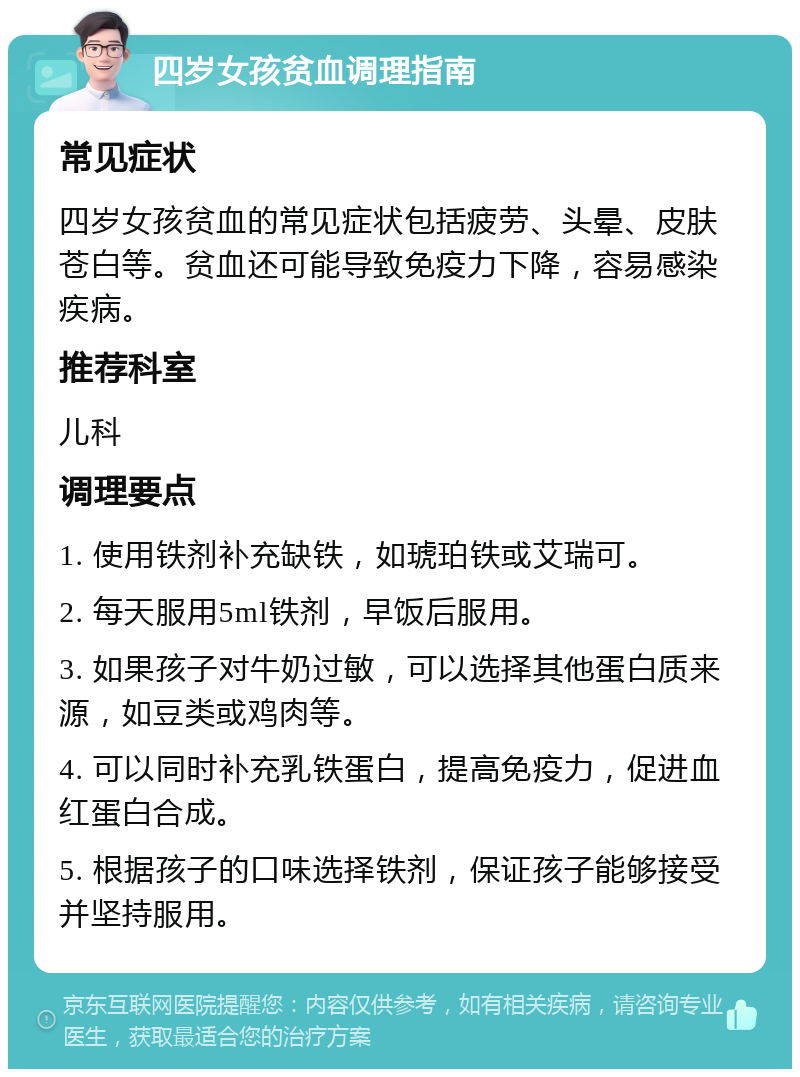 四岁女孩贫血调理指南 常见症状 四岁女孩贫血的常见症状包括疲劳、头晕、皮肤苍白等。贫血还可能导致免疫力下降，容易感染疾病。 推荐科室 儿科 调理要点 1. 使用铁剂补充缺铁，如琥珀铁或艾瑞可。 2. 每天服用5ml铁剂，早饭后服用。 3. 如果孩子对牛奶过敏，可以选择其他蛋白质来源，如豆类或鸡肉等。 4. 可以同时补充乳铁蛋白，提高免疫力，促进血红蛋白合成。 5. 根据孩子的口味选择铁剂，保证孩子能够接受并坚持服用。