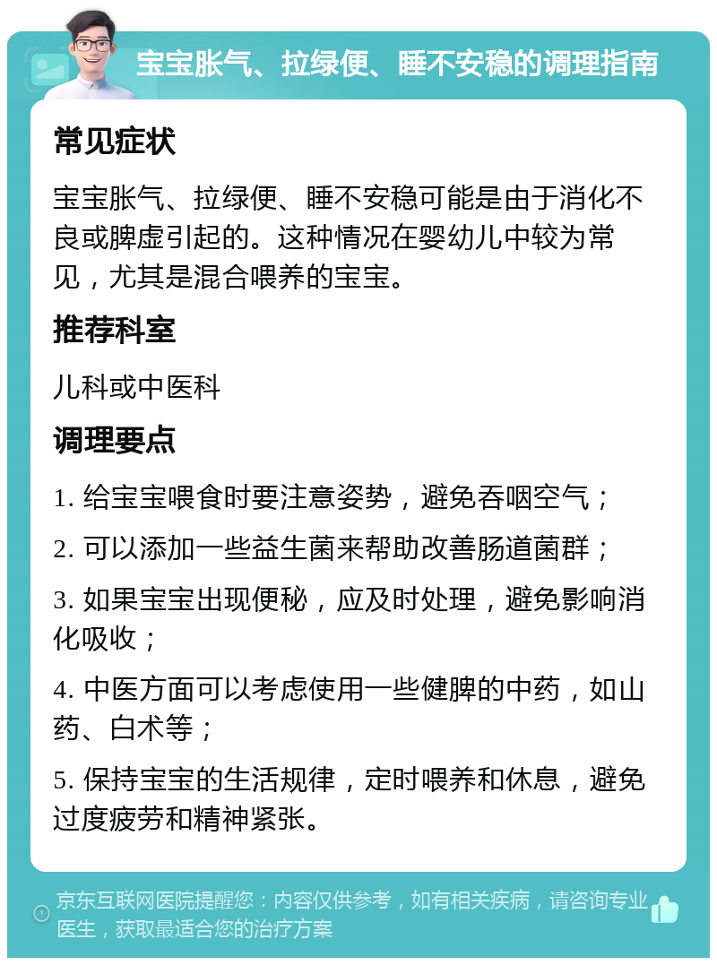 宝宝胀气、拉绿便、睡不安稳的调理指南 常见症状 宝宝胀气、拉绿便、睡不安稳可能是由于消化不良或脾虚引起的。这种情况在婴幼儿中较为常见，尤其是混合喂养的宝宝。 推荐科室 儿科或中医科 调理要点 1. 给宝宝喂食时要注意姿势，避免吞咽空气； 2. 可以添加一些益生菌来帮助改善肠道菌群； 3. 如果宝宝出现便秘，应及时处理，避免影响消化吸收； 4. 中医方面可以考虑使用一些健脾的中药，如山药、白术等； 5. 保持宝宝的生活规律，定时喂养和休息，避免过度疲劳和精神紧张。