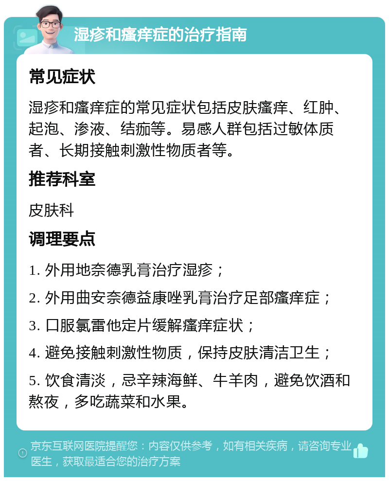 湿疹和瘙痒症的治疗指南 常见症状 湿疹和瘙痒症的常见症状包括皮肤瘙痒、红肿、起泡、渗液、结痂等。易感人群包括过敏体质者、长期接触刺激性物质者等。 推荐科室 皮肤科 调理要点 1. 外用地奈德乳膏治疗湿疹； 2. 外用曲安奈德益康唑乳膏治疗足部瘙痒症； 3. 口服氯雷他定片缓解瘙痒症状； 4. 避免接触刺激性物质，保持皮肤清洁卫生； 5. 饮食清淡，忌辛辣海鲜、牛羊肉，避免饮酒和熬夜，多吃蔬菜和水果。